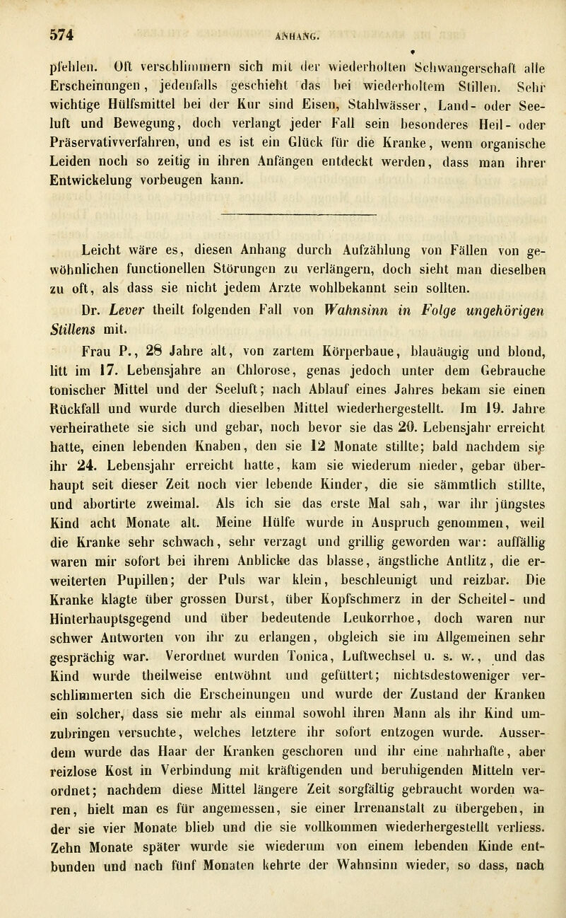 « pl'elilen. Oft verschlinnnern sich mit der wiederholteri Schwangerschaft alle Erscheinungen, jedenfalls geschieht das hei wiederholtem Stillen. Selii wichtige Hülfsmittel bei der Kur sind Eisen, Stahlwässer, Land- oder See- luft und Bewegung, doch verlangt jeder Fall sein besonderes Heil- oder Präservativverfahren, und es ist ein Glück für die Kranke, wenn organische Leiden noch so zeitig in ihren Anfängen entdeckt werden, dass man ihrer Entwickelung vorbeugen kann. Leicht wäre es, diesen Anhang durch Aufzählung von Fällen von ge- wöhnlichen functionellen Störungen zu verlängern, doch sieht man dieselben zu oft, als dass sie nicht jedem Arzte wohlbekannt sein sollten. Dr. Lever theilt folgenden Fall von Wahnsinn in Folge ungehörigen Stillens mit. Frau P., 28 Jahre alt, von zartem Körperbaue, blauäugig und blond, litt im 17. Lebensjahre an Chlorose, genas jedoch unter dem Gebrauche tonischer Mittel und der Seeluft; nach Ablauf eines Jahres bekam sie einen Rückfall und wurde durch dieselben Mittel wiederhergestellt. Im 19. Jahre verheirathete sie sich und gebar, noch bevor sie das 20. Lebensjahr erreicht hatte, einen lebenden Knaben, den sie 12 Monate stillte; bald nachdem sip ihr 24. Lehensjahr erreicht hatte, kam sie wiederum nieder, gebar über- haupt seit dieser Zeit noch vier lebende Kinder, die sie sämmtlich stillte, und abortirte zweimal. Als ich sie das erste Mal sah, war ihr jüngstes Kind acht Monate alt. Meine Hülfe wurde in Anspruch genommen, weil die Kranke sehr schwach, sehr verzagt und griUig geworden war: auffällig waren mir sofort bei ihrem Anbhcke das blasse, ängsthche Antlitz, die er- weiterten Pupillen; der Puls war klein, beschleunigt und reizbar. Die Kranke klagte über grossen Durst, über Kopfschmerz in der Scheitel- und Hinterhauptsgegend und über bedeutende Leukorrhoe, doch waren nur schwer Antworten von ihr zu erlangen, obgleich sie im Allgemeinen sehr gesprächig war. Verordnet wurden Tonica, Luftwechsel u. s. w., und das Kind wurde theilweise entwöhnt und gefüttert; nichtsdestoweniger ver- schhmmerten sich die Erscheinungen und wurde der Zustand der Kranken ein solcher, dass sie mehr als einmal sowohl ihren Mann als ihr Kind um- zubringen versuchte, welches letztere ihr sofort entzogen wurde. Ausser- dem wurde das Haar der Kranken geschoren und ihr eine nahrhafte, aber reizlose Kost in Verbindung mit kräftigenden und beruhigenden Mitteln ver- ordnet; nachdem diese Mittel längere Zeit sorgfältig gebraucht worden wa- ren, hielt man es für angemessen, sie einer Irrenanstalt zu übergeben, in der sie vier Monate blieb und die sie vollkommen wiederhergestellt verHess. Zehn Monate später wurde sie wiederum von einem lebenden Kinde ent- bunden und nach fünf Monaten kehrte der Wahnsinn wieder, so dass, nach