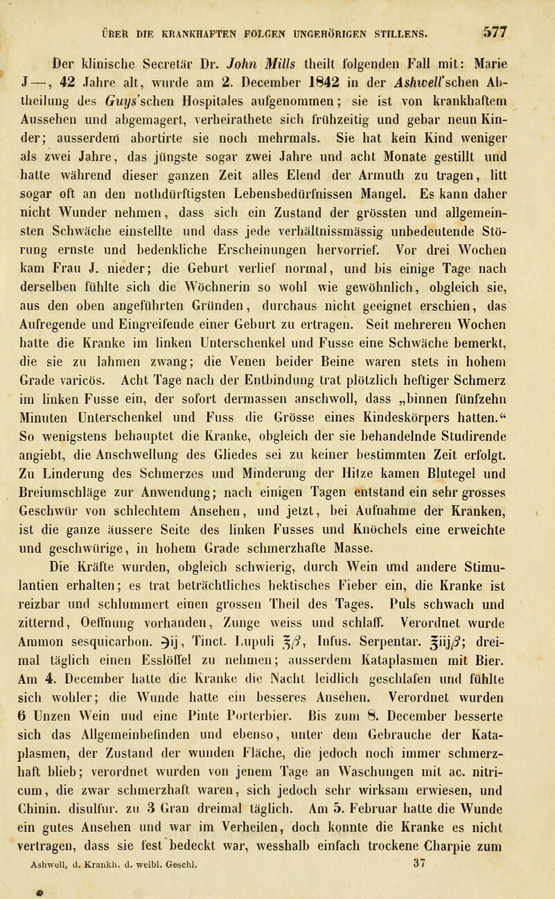 Der klinische Secretär Dr. John Mills theilt folgenden Fall mit: Marie J — ,42 Jahre alt, wurde am 2. December 1842 in der AshweU'schen Ab- theiliuig des Guys'schen Hospitales aufgenommen; sie ist von krankhaftem Aussehen und abgemagert, verheirathete sich frühzeitig und gebar neun Kin- der; ausserdem abortirte sie noch mehrmals. Sie hat kein Kind weniger als zwei Jahre, das jüngste sogar zwei Jahre und acht Monate gestillt und hatte während dieser ganzen Zeit alles Elend der Armuth zu tragen, litt sogar oft an den nothdürftigsten Lebensbedürfnissen Mangel. Es kann daher nicht Wunder nehmen, dass sich ein Zustand der grössten und allgemein- sten Schwäche einstellte und dass jede verhältnissmässig unbedeutende Stö- rung ernste und bedenkliche Erscheinungen hervorrief. Vor drei Wochen kam Frau J. nieder; die Geburt verlief normal, und bis einige Tage nach derselben fühlte sich die Wöchnerin so wohl wie gewöhnlich, obgleich sie, aus den oben angeführten Gründen, durchaus nicht geeignet erschien, das Aufregende und Eingreifende einer Geburt zu ertragen. Seit mehreren Wochen hatte die Kranke im linken Unterschenkel und Fusse eine Schwäche bemerkt, die sie zu lahmen zwang; die Venen beider Beine waren stets in hohem Grade varicös. Acht Tage nach der Entbindung trat plötzlich heftiger Schmerz im hnken Fusse ein, der sofort dermassen anschwoll, dass „binnen fünfzehn Minuten Unterschenkel und Fuss die Grösse eines Kindeskörpers hatten. So wenigstens behauptet die Kranke, obgleich der sie behandelnde Studirende angiebt, die Anschwellung des Gliedes sei zu keiner bestimmten Zeit erfolgt. Zu Linderung des Schmerzes und Minderung der Hitze kamen Blutegel und Breiumschläge zur Anwendung; nach einigen Tagen entstand ein sehr grosses Geschwür von schlechtem Ansehen, und jetzt, bei Aufnahme der Kranken, ist die ganze äussere Seite des linken Fusses und Knöchels eine erweichte und geschwürige, in hohem Grade schmerzhafte Masse. Die Kräfte wurden, obgleich schwierig, durch Wein und andere Stimu- lantien erhalten; es trat beträchtliches hektisches Fieber ein, die Kranke ist reizbar und schlummert einen grossen Theil des Tages. Puls schwach und zitternd, Oeffnung vorhanden, Zunge weiss und schlaff. Verordnet wurde Aramon sesquicarbon. ^ij, Tinct. Lupuli '^ß, Infus. Serpentar. §iij/5; drei- mal täglich einen Esslöffel zu nehmen; ausserdem Kataplasmen mit Bier. Am 4. December halte die Kranke die Nacht leidlich geschlafen und fühlte sich vvohler; die Wunde hatte ein besseres Ansehen. Verordnet wurden 6 Unzen Wein und eine Pinte Porterbier. Bis zum 8. December besserte sich das Allgemeinbefinden und ebenso, unter dem Gebrauche der Kata- plasmen, der Zustand der wunden Fläche, die jedoch noch immer schmerz- haft blieb; verordnet wurden von jenem Tage an Waschungen mit ac. nitri- cum, die zwar schmerzhaft waren, sich jedoch sehr wirksam erwiesen, und Chinin, disullür. zu 3 Gran dreimal täghch. Am 5. Februar hatte die Wunde ein gutes Ansehen und war im Verheilen, doch konnte die Kranke es nicht vertragen, dass sie fest bedeckt war, wesshalb einfach trockene Charpie zum AshwoU, U. Krankh. d. weibl. Geschl, 37