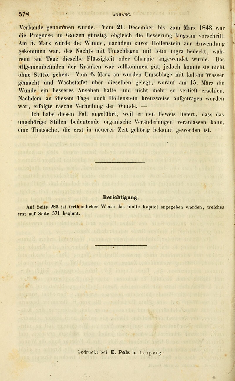 Verbände genomfaen wurde. Vom 21. December bis zum März 1843 war die Prognose im Ganzen günstig, obgleich die Besserung langsam vorschrilt. Am 5. März wurde die Wunde, nachdem zuvor Höllenstein zur Anwendung gekommen war, des Nachts mit Umschlägen mit lotio nigra bedeckt, wäh- rend am Tage dieselbe Flüssigkeit oder Charpie angewencfet wurde. Das Allgemeinbefinden der Kranken war vollkommen gut, jedoch konnte sie nicht ohne Stütze gehen. Vom 6. März an wurden Umschläge mit kaltem Wasser gemacht und Wachstaffet über dieselben gelegt, worauf am 15. März die Wunde ein besseres Ansehen hatte und nicht mehr so vertieft erschien. Nachdem an 'diesem Tage noch Höllenstein kreuzweise aufgetragen worden war, erfolgte rasche Verheilung der Wunde. — Ich habe diesen Fall angeführt, weil er den Beweis liefert, dass das ungehörige Stillen bedeutende organische Veränderungen veranlassen kann, eine Thatsache, die erst in neuerer Zeit gehörig bekannt geworden ist. Berichtigrung:. Auf Seite 283 ist irrthiimlicher Weise das fünfte Kapitel angegeben worden, welches erst auf Seite 371 beginnt. Gedruckt bei E. PoIz in Leipzig,