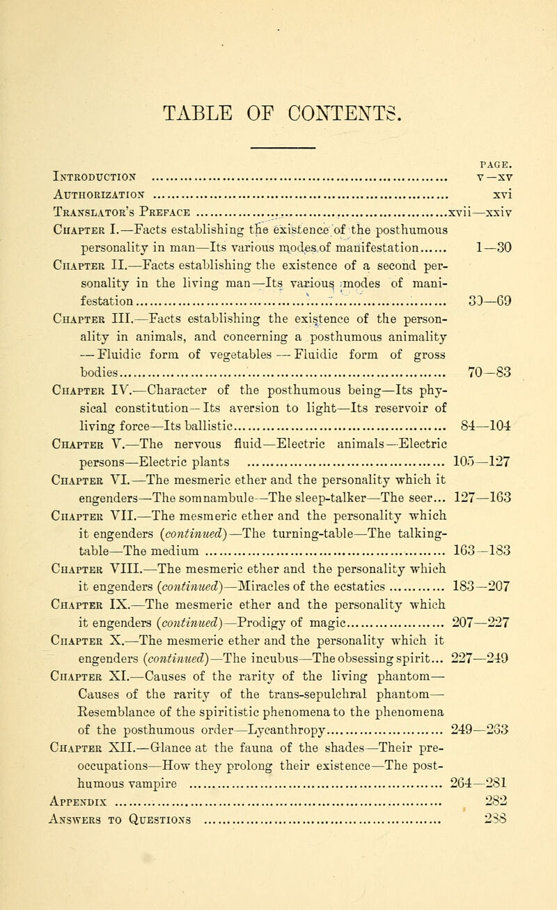 TABLE OF CONTENTS. TAGE. Introduction v—xv Authorization xvi Translator's Preface xvii—xsiv Chapter I.—Facts establishing tlie existence of the posthumous personality in man—Its various m^odesof manifestation 1—30 Chapter II.—Facts establishing the existence of a second per- sonality in the living man^Its various modes of mani- festation )........ 33—69 Chapter III.—Facts establishing the existence of the person- ality in animals, and concerning a posthumous animality — Fluidic form of vegetables—Fluidic form of gross bodies.... 70-83 Chapter IV.—Character of the posthumous being—Its phy- sical constitution—Its aversion to light—Its reservoir of living force—Its ballistic 84—104 Chapter V.—The nervous fluid—Electric animals—Electric persons—Electric plants 105—127 Chapter VI.—The mesmeric ether and the personality which it engenders—The somnambule—The sleep-talker—The seer... 127—163 Chapter VII.—The mesmeric ether and the personality which it engenders (continued)—The turning-table—The talking- table—The medium 163—183 Chapter VIII.—The mesmeric ether and the personality which it engenders (continued)—Miracles of the ecstatics 183—207 Chapter IX.—The mesmeric ether and the personality which it engenders (continued)—Prodigy of magic 207—227 Chapter X.—The mesmeric ether and the personality which it engenders (continued)—The incubus—The obsessing spirit... 227—249 Chapter XI.—Causes of the rarity of the living phantom- Causes of the rarity of the trans-sepulchral phantom— Resemblance of the spiritistic phenomena to the phenomena of the posthumous order—Lycanthropy 249—233 Chapter XII.—Grlance at the fauna of the shades—Their pre- occupations—How they prolong their existence—The post- humous vampire 264—281 Appendix 282 Ansayers to Questions 2S8