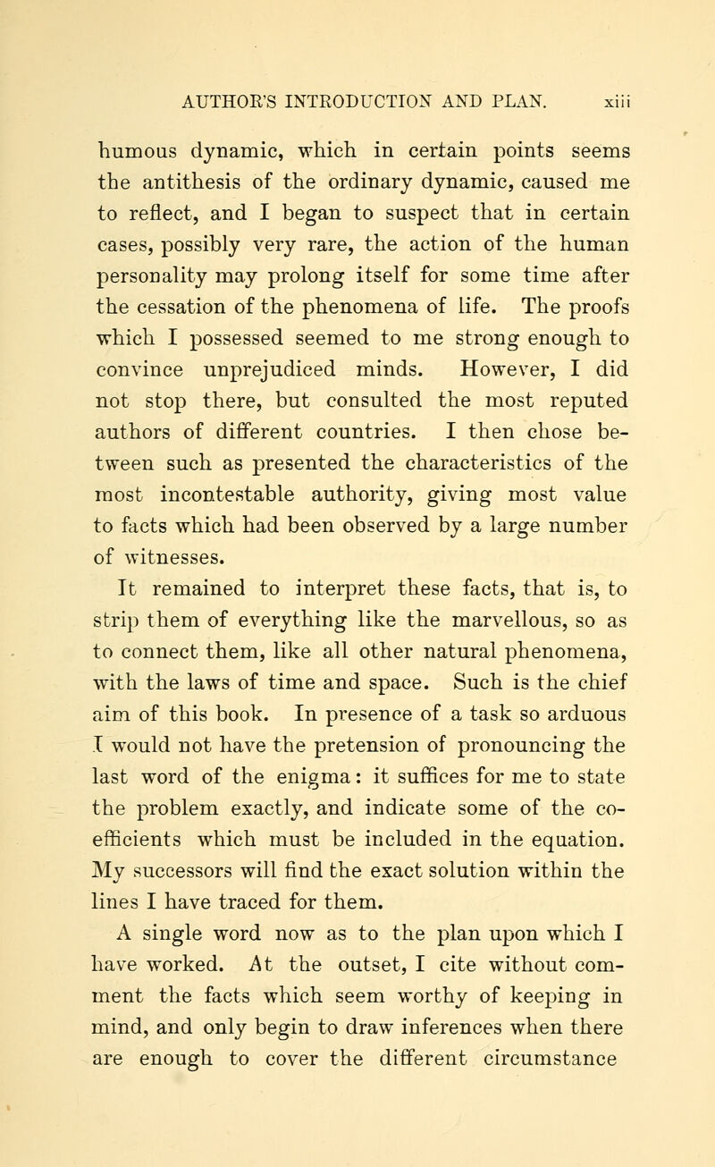 humous dynamic, which in certain points seems the antithesis of the ordinary dynamic, caused me to reflect, and I began to suspect that in certain cases, possibly very rare, the action of the human personality may prolong itself for some time after the cessation of the phenomena of life. The proofs which I possessed seemed to me strong enough to convince unprejudiced minds. However, I did not stop there, but consulted the most reputed authors of different countries. I then chose be- tween such as presented the characteristics of the most incontestable authority, giving most value to facts which had been observed by a large number of witnesses. It remained to interpret these facts, that is, to strip them of everything like the marvellous, so as to connect them, like all other natural phenomena, with the laws of time and space. Such is the chief aim of this book. In presence of a task so arduous I would not have the pretension of pronouncing the last word of the enigma: it suffices for me to state the problem exactly, and indicate some of the co- efficients which must be included in the equation. My successors will find the exact solution within the lines I have traced for them. A single word now as to the plan upon which I have worked. At the outset, I cite without com- ment the facts which seem worthy of keeping in mind, and only begin to draw inferences when there are enough to cover the different circumstance