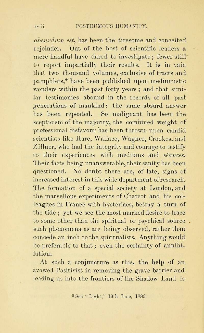 ahsurcliiTYh est, has been the tiresome and conceited rejoinder. Out of the host of scientific leaders a mere handful have dared to investigate; fewer still to report impartially their results. It is in vain that two thousand volumes, exclusive of tracts and pamphlets,* have been published upon mediumistic wonders within the past forty years ; and that simi- lar testimonies abound in the records of all past generations of mankind: the same absurd answer has been repeated. So malignant has been the scepticism of the majority, the combined weight of professional disfavour has been thrown upon candid scientist's like Hare, Wallace, Wagner, Crookes, and ZoUner, who had the integrity and courage to testify to their experiences with mediums and seances. Their facts being unanswerable, their sanity has been questioned. No doubt there are, of late, signs of increased interest in this wide department of research. The formation of a special society at London, and the marvellous experiments of Charcot and his col- leagues in P'rance with hysteriacs, betray a turn of the tide ; yet we see the most marked desire to trace to some other than the spiritual or psychical source such phenomena as are being observed, rather than concede an inch to the spiritualists. Anything would be preferable to that; even the certainty of annihi- lation. At such a conjuncture as this, the help of an avowed Positivist in removing the grave barrier and leading us into the frontiers of the Shadow Land is •^See Light/' 19tli June, 188G.