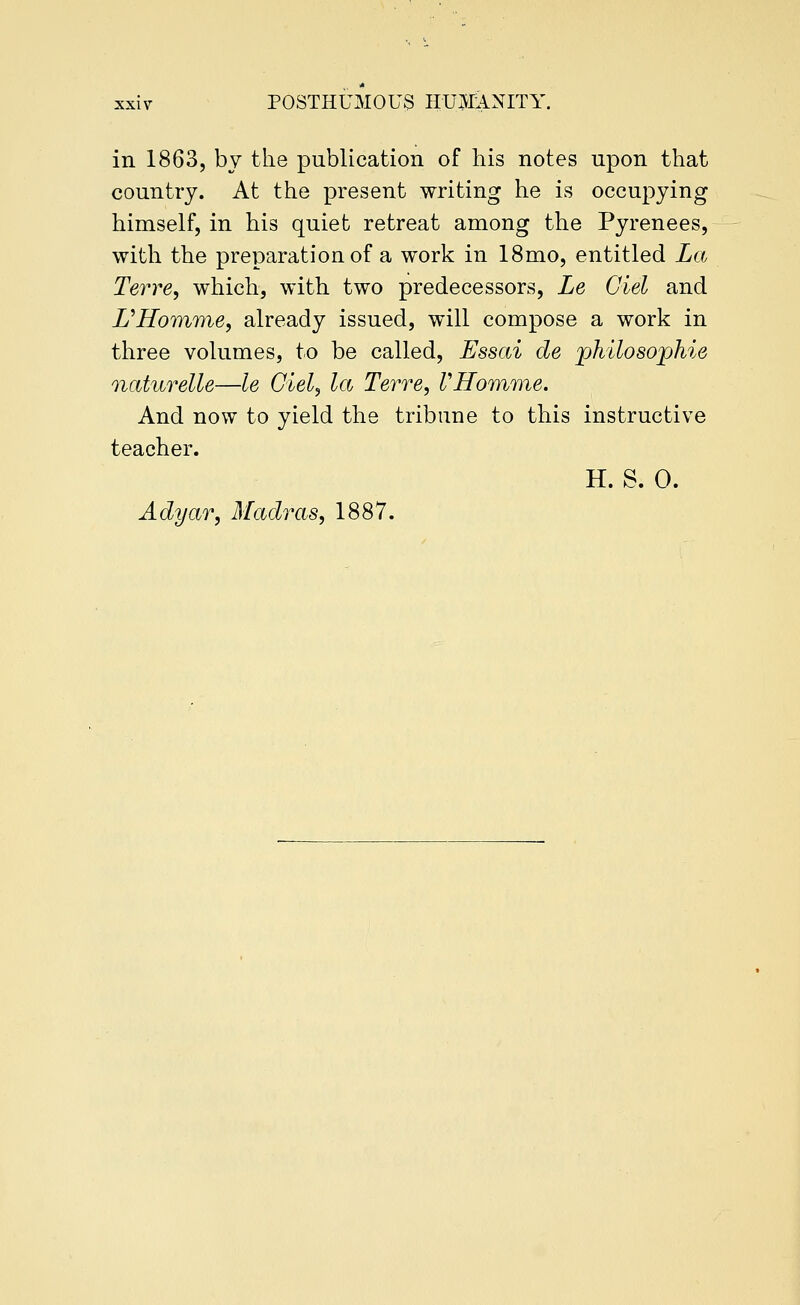 in 1863, by the publication of his notes upon that country. At the present writing he is occupying himself, in his quiet retreat among the Pyrenees, with the preparation of a work in 18mo, entitled La Terre, which, with two predecessors, Le del and UHomifYie, already issued, will compose a work in three volumes, to be called, Essai de johilosophie ncdurelle—le del, la Terre, VHomme. And now to yield the tribune to this instructive teacher. H. S. 0. Adyar, Madras, 1887.