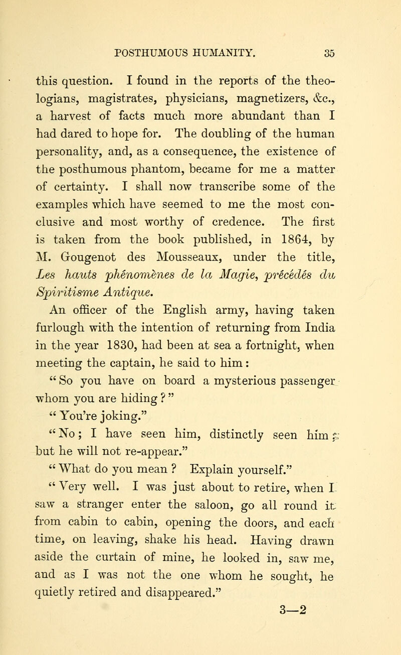 this question. I found in the reports of the theo- logians, magistrates, physicians, magnetizers, &c., a harvest of facts much more abundant than I had dared to hope for. The doubling of the human personality, and, as a consequence, the existence of the posthumous phantom, became for me a matter of certainty. I shall now transcribe some of the examples which have seemed to me the most con- clusive and most worthy of credence. The first is taken from the book published, in 1864, by M. Gougenot des Mousseaux, under the title, Les hauts phenomenes de la Magie, jprecedes du Spiritisme Antique, An officer of the English army, having taken furlough with the intention of returning from India in the year 1830, had been at sea a fortnight, when meeting the captain, he said to him:  So you have on board a mysterious passenger whom you are hiding ?   You're joking. *' No; I have seen him, distinctly seen him ^;, but he will not re-appear.  What do you mean ? Explain yourself.  Very well. I was just about to retire, when I- saw a stranger enter the saloon, go all round it from cabin to cabin, opening the doors, and each time, on leaving, shake his head. Having drawn aside the curtain of mine, he looked in, saw me, and as I was not the one whom he sought, he quietly retired and disappeared. 3—2