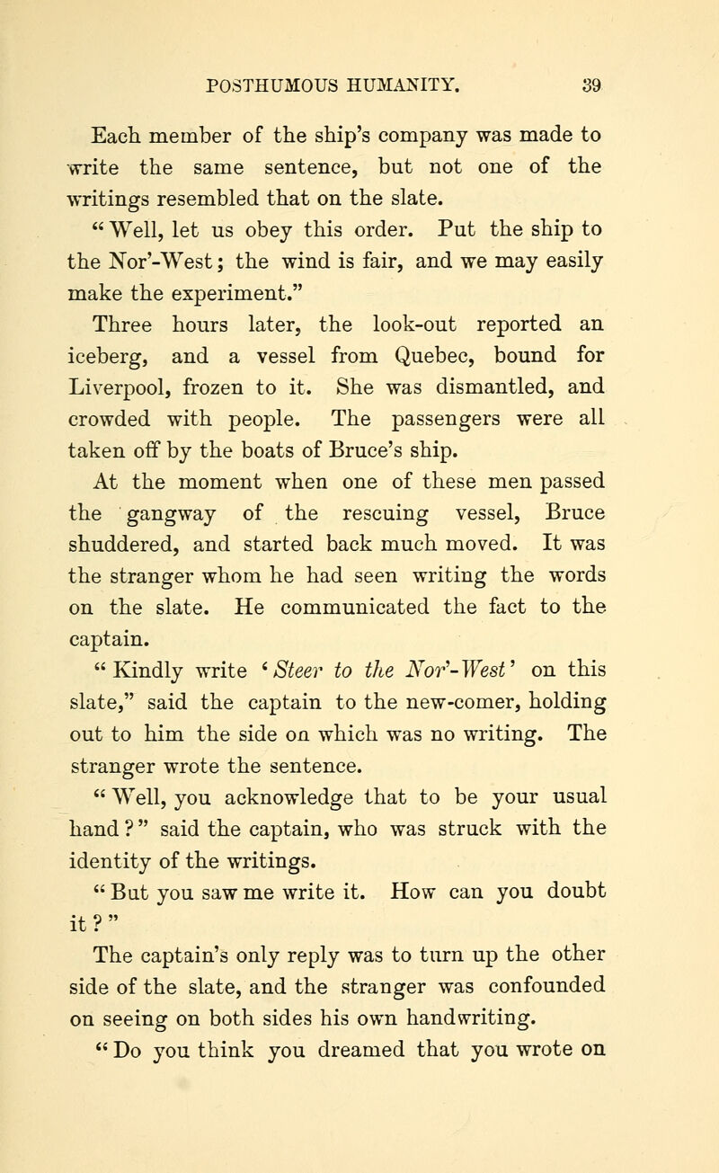 Each member of the ship's company was made to write the same sentence, but not one of the writings resembled that on the slate.  Well, let us obey this order. Put the ship to the Nor'-West; the wind is fair, and we may easily make the experiment. Three hours later, the look-out reported an iceberg, and a vessel from Quebec, bound for Liverpool, frozen to it. She was dismantled, and crowded with people. The passengers were all taken off by the boats of Bruce's ship. At the moment when one of these men passed the gangway of the rescuing vessel, Bruce shuddered, and started back much moved. It was the stranger whom he had seen writing the words on the slate. He communicated the fact to the captain. Kindly write 'Steer to the Nor'-West' on this slate, said the captain to the new-comer, holding out to him the side on which was no writing. The stranger wrote the sentence.  Well, you acknowledge that to be your usual hand ? said the captain, who was struck with the identity of the writings.  But you saw me write it. How can you doubt it? The captain's only reply was to turn up the other side of the slate, and the stranger was confounded on seeing on both sides his own handwriting.  Do you think you dreamed that you wrote on