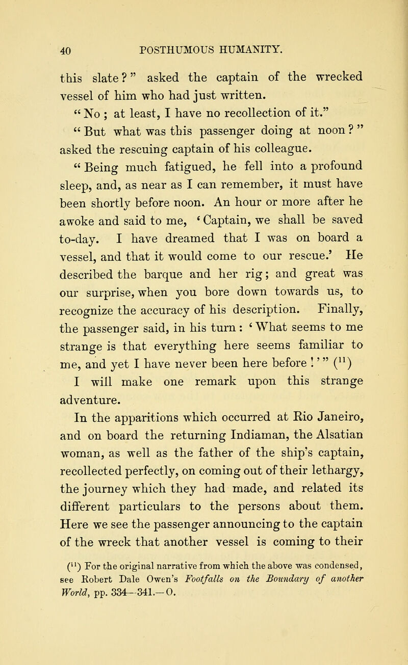 this slate ? asked the captain of the wrecked vessel of him who had just written.  No ; at least, I have no recollection of it.  But what was this passenger doing at noon ?  asked the rescuing captain of his colleague.  Being much fatigued, he fell into a profound sleep, and, as near as I can remember, it must have been shortly before noon. An hour or more after he awoke and said to me, * Captain, we shall be saved to-day. I have dreamed that I was on board a vessel, and that it would come to our rescue.' lie described the barque and her rig; and great was our surprise, when you bore down towards us, to recognize the accuracy of his description. Finally, the passenger said, in his turn: ' What seems to me strange is that everything here seems familiar to me, and yet I have never been here before !' Q^) I will make one remark upon this strange adventure. In the apparitions which occurred at Eio Janeiro, and on board the returning Indiaman, the Alsatian woman, as well as the father of the ship's captain, recollected perfectly, on coming out of their lethargy, the journey which they had made, and related its different particulars to the persons about them. Here we see the passenger announcing to the captain of the wreck that another vessel is coming to their C) For the original narrative from which the above was condensed, see Robert Dale Owen's Footfalls on the Boundary of another World, pp. 334—341.-0.