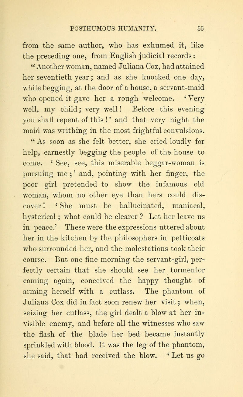 from the same author, who has exhumed it, like the preceding one, from English judicial records :  Another woman, named Juliana Cox, had attained her seventieth year; and as she knocked one day, while begging, at the door of a house, a servant-maid who opened it gave her a rough welcome. ' Very well, my child; very well! Before this evening you shall repent of this !' and that very night the maid was writhing in the most frightful convulsions.  As soon as she felt better, she cried loudly for help, earnestly begging the people of the house to come. ' See, see, this miserable beggar-woman is pursuing me ;' and, pointing with her finger, the poor girl pretended to show the infamous old woman, whom no other eye than hers could dis- cover ! ' She must be hallucinated, maniacal, hysterical; what could be clearer ? Let her leave us in peace.' These were the expressions uttered about her in the kitchen by the philosophers in petticoats who surrounded her, and the molestations took their course. But one fine morning the servant-girl, per- fectly certain that she should see her tormentor coming again, conceived the happy thought of arming herself with a cutlass. The phantom of Juliana Cox did in fact soon renew her visit; when, seizing her cutlass, the girl dealt a blow at her in- visible enemy, and before all the witnesses who saw the flash of the blade her bed became instantly sprinkled with blood. It was the leg of the phantom, she said, that had received the blow. ' Let us go