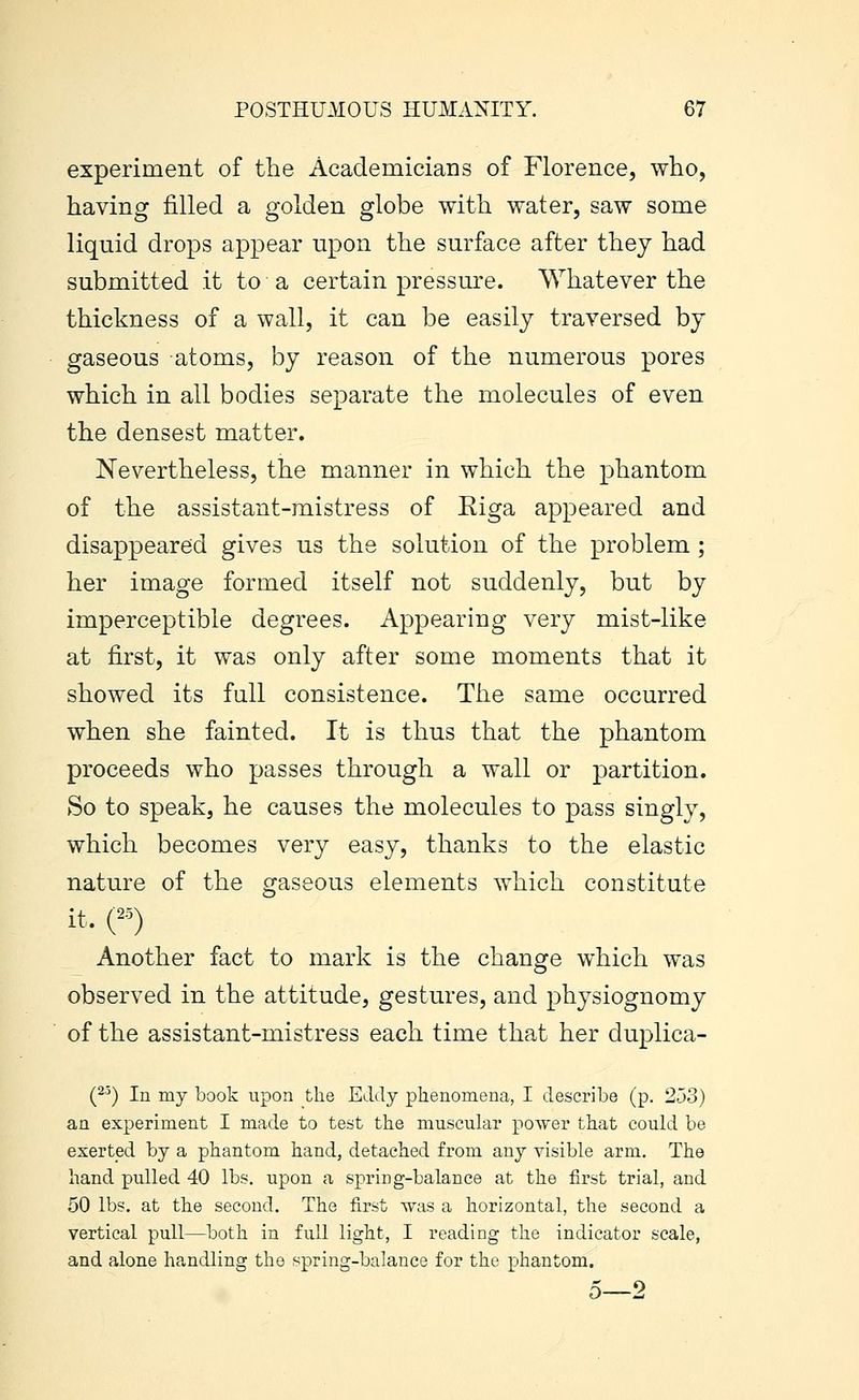 experiment of the Academicians of Florence, who, having filled a golden globe with water, saw some liquid drops appear upon the surface after they had submitted it to a certain pressure. Whatever the thickness of a wall, it can be easily traversed by gaseous atoms, by reason of the numerous pores which in all bodies separate the molecules of even the densest matter. Nevertheless, the manner in which the phantom of the assistant-mistress of Eiga appeared and disappeared gives us the solution of the problem ; her image formed itself not suddenly, but by imperceptible degrees. Appearing very mist-like at first, it was only after some moments that it showed its full consistence. The same occurred when she fainted. It is thus that the phantom proceeds who passes through a wall or partition. So to speak, he causes the molecules to pass singly, which becomes very easy, thanks to the elastic nature of the gaseous elements which constitute it. ('•') Another fact to mark is the change which was observed in the attitude, gestures, and physiognomy of the assistant-mistress each time that her duplica- (2^) In my book upon the Eddy phenomena, I describe (p. 253) an experiment I made to test the muscular power that could be exerted by a phantom hand, detached from any visible arm. The hand pulled 40 lbs. upon a spring-balance at the first trial, and 50 lbs. at the second. The first was a horizontal, the second a vertical pull—both in full light, I reading the indicator scale, and alone handling the spring-balance for the phantom. 5—2