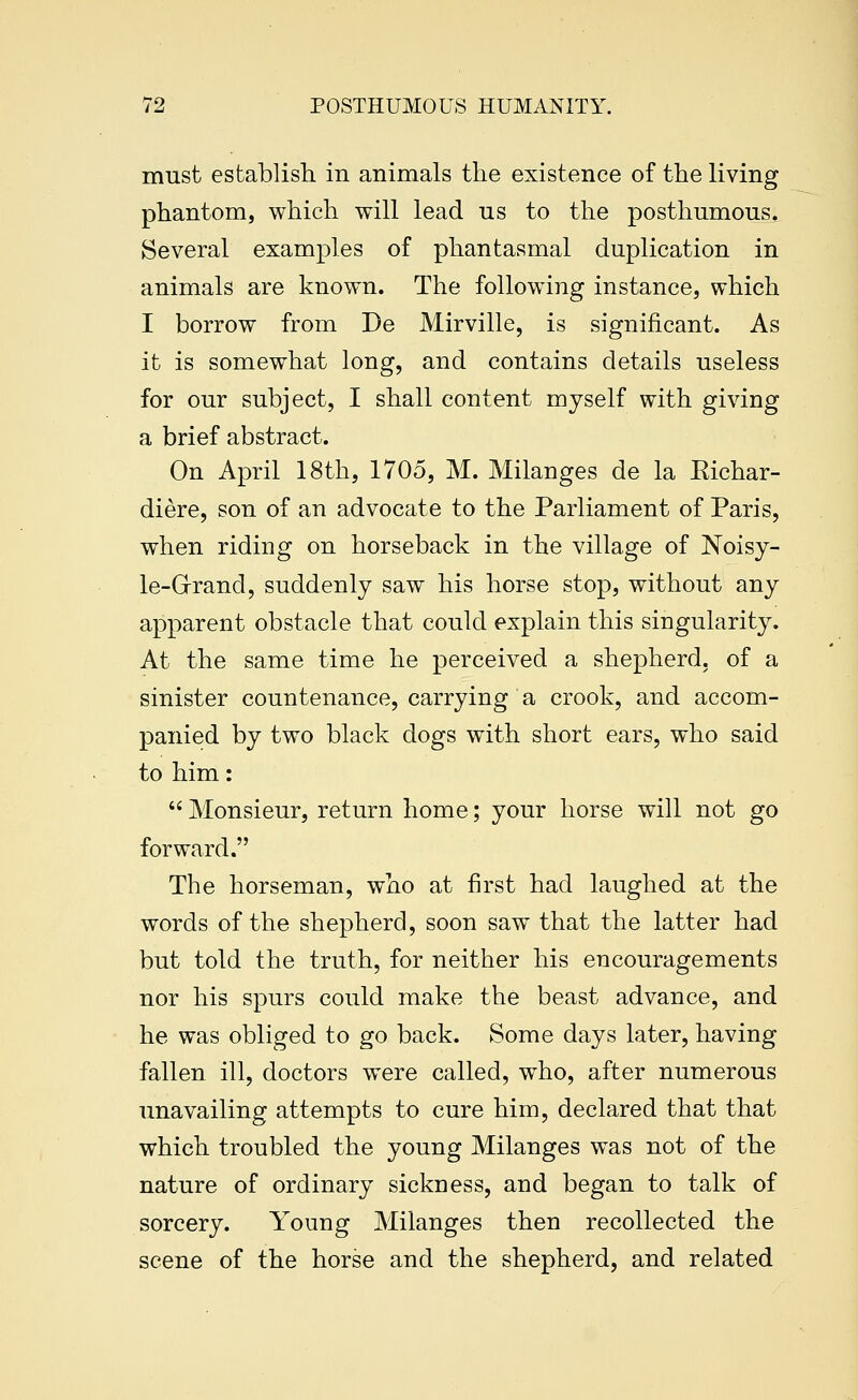 must establish in animals the existence of the living phantom, which will lead us to the posthumous. Several examples of phantasmal duplication in animals are known. The following instance, which I borrow from De Mirville, is significant. As it is somewhat long, and contains details useless for our subject, I shall content myself with giving a brief abstract. On April 18th, 1705, M. Milanges de la Richar- diere, son of an advocate to the Parliament of Paris, when riding on horseback in the village of Noisy- le-Grrand, suddenly saw his horse stop, without any apparent obstacle that could explain this singularity. At the same time he perceived a shepherd, of a sinister countenance, carrying a crook, and accom- panied by two black dogs with short ears, who said to him:  Monsieur, return home; your horse will not go forward. The horseman, who at first had laughed at the words of the shepherd, soon saw that the latter had but told the truth, for neither his encouragements nor his spurs could make the beast advance, and he was obliged to go back. Some days later, having fallen ill, doctors were called, who, after numerous unavailing attempts to cure him, declared that that which troubled the young Milanges was not of the nature of ordinary sickness, and began to talk of sorcery. Young Milanges then recollected the scene of the horse and the shepherd, and related