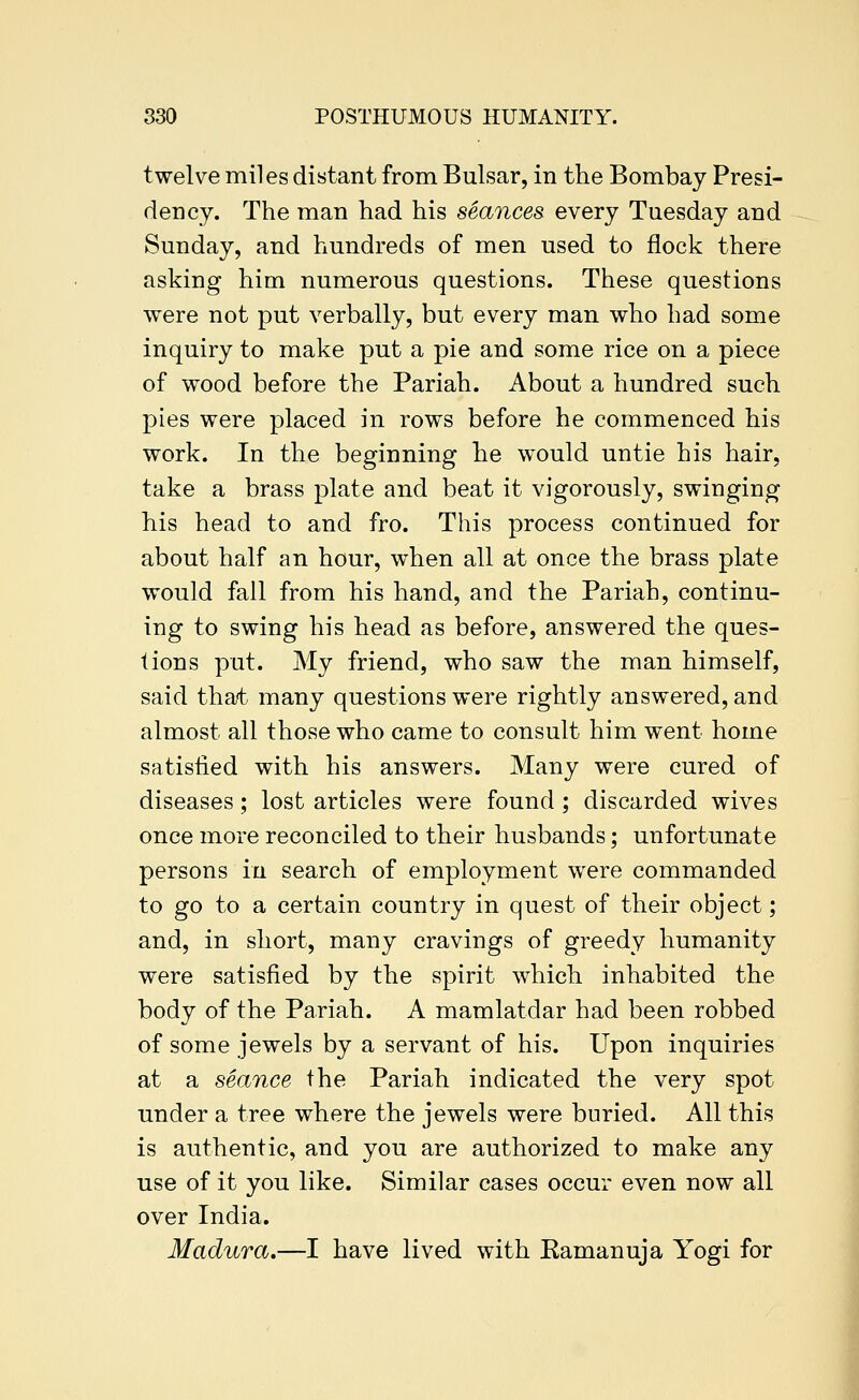 twelve miles distant from Bulsar, in the Bombay Presi- dency. The man had his seances every Tuesday and Sunday, and hundreds of men used to flock there asking him numerous questions. These questions were not put verbally, but every man who had some inquiry to make put a pie and some rice on a piece of wood before the Pariah. About a hundred such pies were placed in rows before he commenced his work. In the beginning he would untie his hair, take a brass plate and beat it vigorously, swinging his head to and fro. This process continued for about half an hour, when all at once the brass plate would fall from his hand, and the Pariah, continu- ing to swing his head as before, answered the ques- tions put. My friend, who saw the man himself, said that many questions were rightly answered, and almost all those who came to consult him went home satisfied with his answers. Many were cured of diseases; lost articles were found ; discarded wives once more reconciled to their husbands; unfortunate persons in search of employment were commanded to go to a certain country in quest of their object; and, in short, many cravings of greedy humanity were satisfied by the spirit which inhabited the body of the Pariah. A mamlatdar had been robbed of some jewels by a servant of his. Upon inquiries at a seance the Pariah indicated the very spot under a tree where the jewels were buried. All this is authentic, and you are authorized to make any use of it you like. Similar cases occur even now all over India. Madura,—I have lived with Eamanuja Yogi for