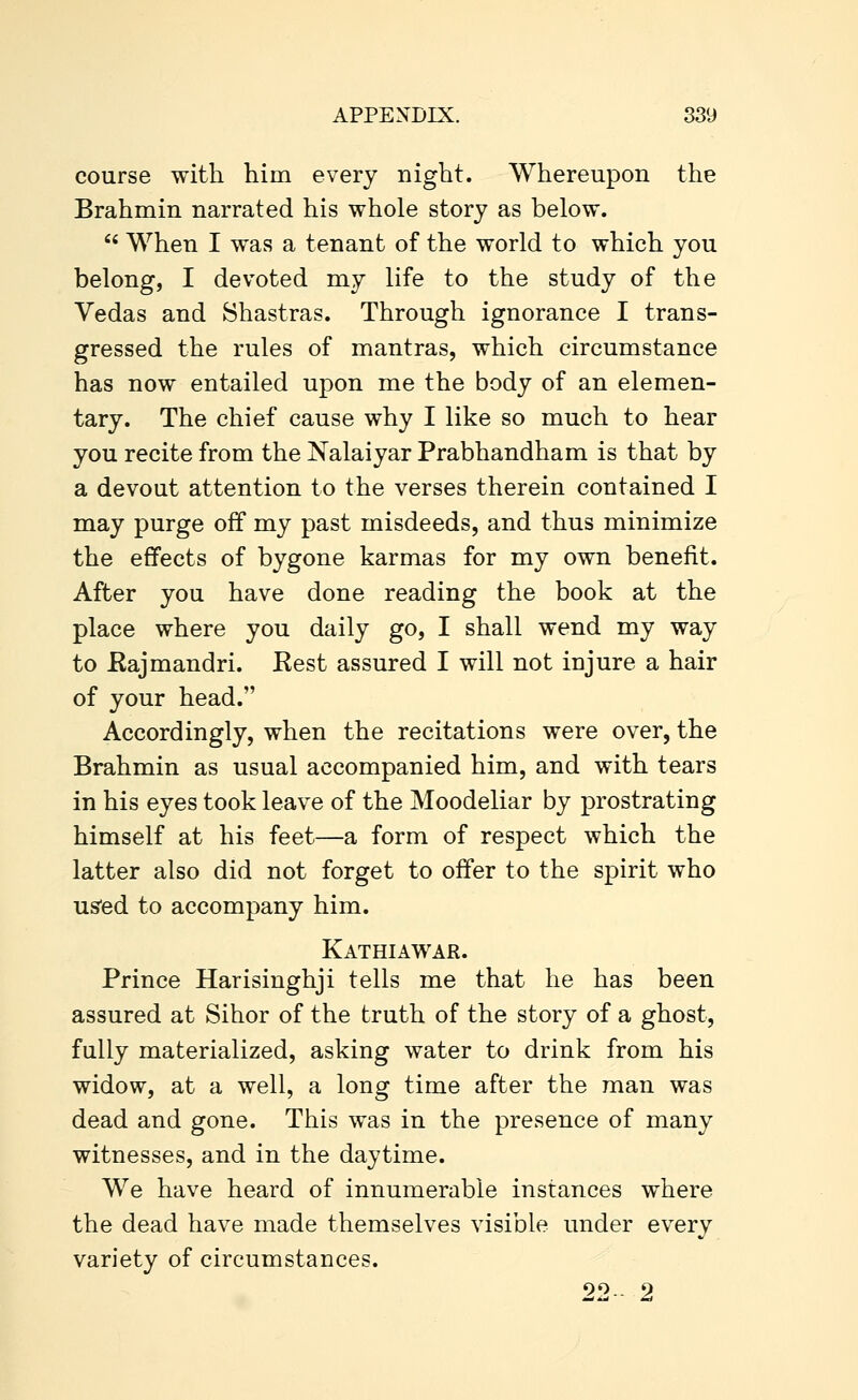 course with him every night. Whereupon the Brahmin narrated his whole story as below.  When I was a tenant of the world to which you belong, I devoted my life to the study of the Vedas and Shastras. Through ignorance I trans- gressed the rules of mantras, which circumstance has now entailed upon me the body of an elemen- tary. The chief cause why I like so much to hear you recite from the Nalaiyar Prabhandham is that by a devout attention to the verses therein contained I may purge off my past misdeeds, and thus minimize the effects of bygone karmas for my own benefit. After you have done reading the book at the place where you daily go, I shall wend my way to Eajmandri. Eest assured I will not injure a hair of your head. Accordingly, when the recitations were over, the Brahmin as usual accompanied him, and with tears in his eyes took leave of the Moodeliar by prostrating himself at his feet—a form of respect which the latter also did not forget to offer to the spirit who us'ed to accompany him. Kathiawar. Prince Harisinghji tells me that he has been assured at Sihor of the truth of the story of a ghost, fully materialized, asking water to drink from his widow, at a well, a long time after the man was dead and gone. This was in the presence of many witnesses, and in the daytime. We have heard of innumerable instances where the dead have made themselves visible under every variety of circumstances. 90-- 9