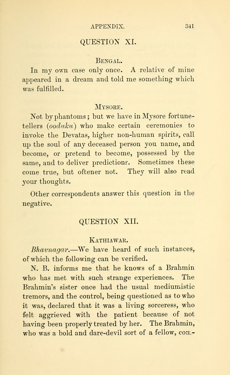 QUESTION XI. Bengal. In my own case only once. A relative of mine appeared in a dream and told me something which was fulfilled. Mysore. Not by phantoms; but we have in Mysore fortune- tellers {ooduku) who make certain ceremonies to invoke the Devatas. higher non-human spirits, call up the soul of any deceased person you name, and become, or pretend to become, possessed by the same, and to deliver prediction?. Sometimes these come true, but oftener not. They will also read your thoughts. Other correspondents answer this question in the negative. QUESTION XII. Kathiawar. Bhavnagar,—We have heard of such instances, of which the following can be verified. N. B. informs me that he knows of a Brahmin who has met with such strange experiences. The Brahmin's sister once had the usual mediumistic tremors, and the control, being questioned as to who it was, declared that it was a living sorceress, who felt aggrieved with the patient because of not having been properly treated by her. The Brahmin, who was a bold and dare-devil sort of a fellow, com-