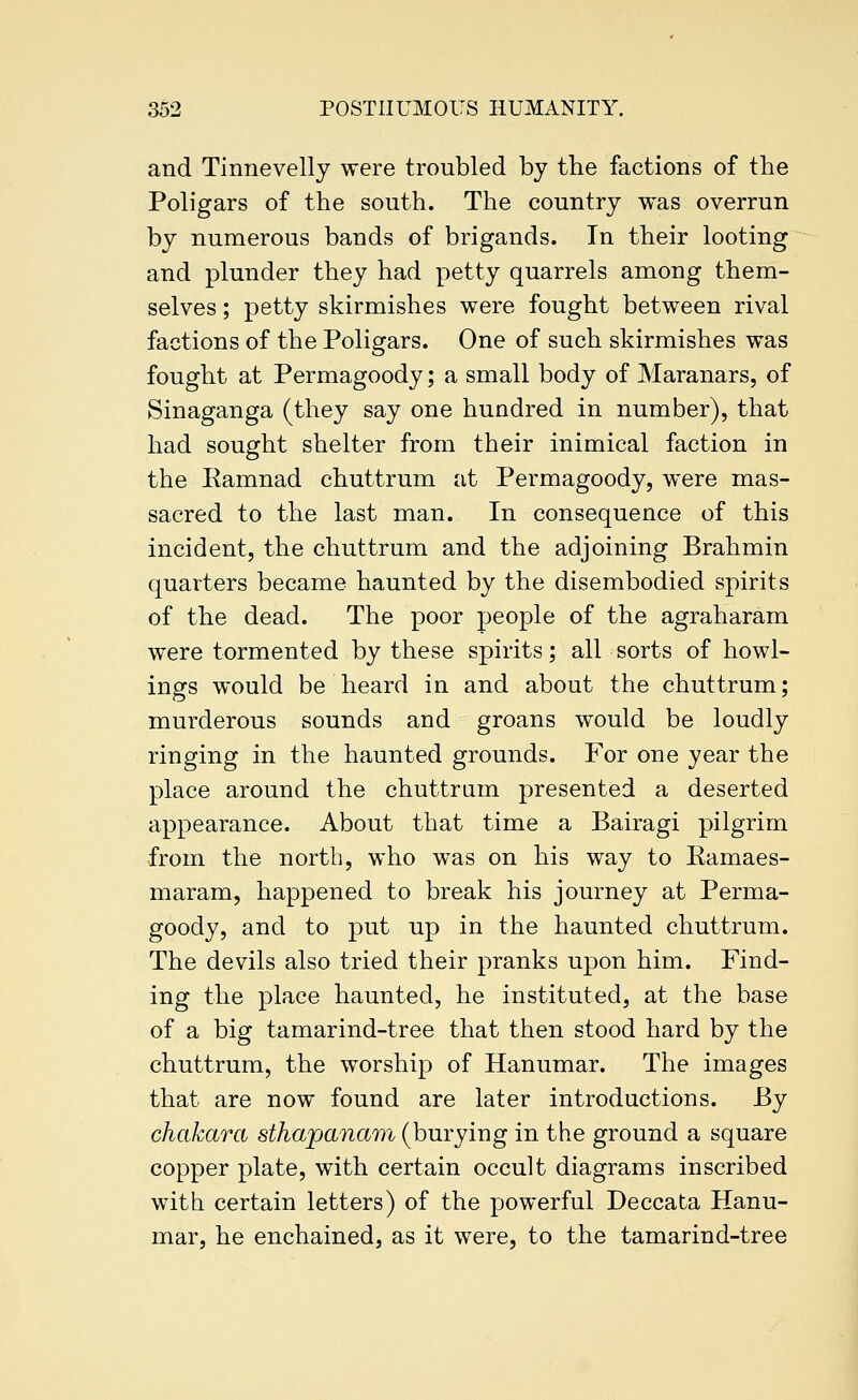 and Tinnevelly were troubled by the factions of the Poligars of the south. The country was overrun by numerous bands of brigands. In their looting and plunder they had petty quarrels among them- selves ; petty skirmishes were fought between rival factions of the Poligars. One of such skirmishes was fought at Permagoody; a small body of Maranars, of Sinaganga (they say one hundred in number), that had sought shelter from their inimical faction in the Kamnad chuttrum at Permagoody, were mas- sacred to the last man. In consequence of this incident, the chuttrum and the adjoining Brahmin quarters became haunted by the disembodied spirits of the dead. The poor people of the agraharam were tormented by these spirits; all sorts of bowl- ings would be heard in and about the chuttrum; murderous sounds and groans would be loudly ringing in the haunted grounds. For one year the place around the chuttrum presented a deserted appearance. About that time a Bairagi pilgrim from the north, who was on his way to Eamaes- maram, happened to break his journey at Perma- goody, and to put up in the haunted chuttrum. The devils also tried their pranks upon him. Find- ing the place haunted, he instituted, at the base of a big tamarind-tree that then stood hard by the chuttrum, the worship of Hanumar. The images that are now found are later introductions. By chakara sthapanam (burying in the ground a square copper plate, with certain occult diagrams inscribed with certain letters) of the powerful Deccata Hanu- mar, he enchained, as it were, to the tamarind-tree