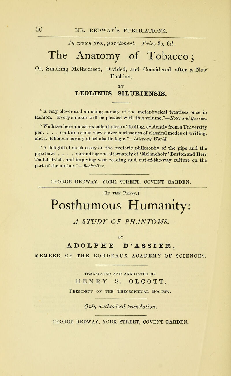 Jn croimi Svo., -parchment. Price 3s. Qd. The Anatomy of Tobacco; Or, Smoking Methodised, Divided, and Considered after a New Fashion. BY LEOLINUS SILURIENSIS. A very clever and amusing parody of the metaphysical treatises once in fashion. Every smoker will be pleased with this volume.—Notes and Queries.  We have here a most excellent piece of fooling, evidently from a University pen. . . . contains some very clever burlesques of classical modes of writing, and a delicious parody of scholastic logic.—Literary World,  A delightful mock essay on the exoteric philosophy of the pipe and the pipe bowl .... reminding one alternately of ' Melancholy' Burton and Herr Teufelsdroch, and implying vast reading and out-of-the-way culture on the part of the author.— Bookseller. GEORGE REDWAY, YORK STREET, COVENT GARDEN. [In the Press.] Posthumous Humanity: J STUDY OF PHANTOMS. BY ADOLPHE D'ASSIER, MEMBER OF THE BORDEAUX ACADEMY OF SCIENCES. TRANSLATED AND ANNOTATED BY HENRY S. OLCOTT, President of the Theosophical Society. Only authorized translation.