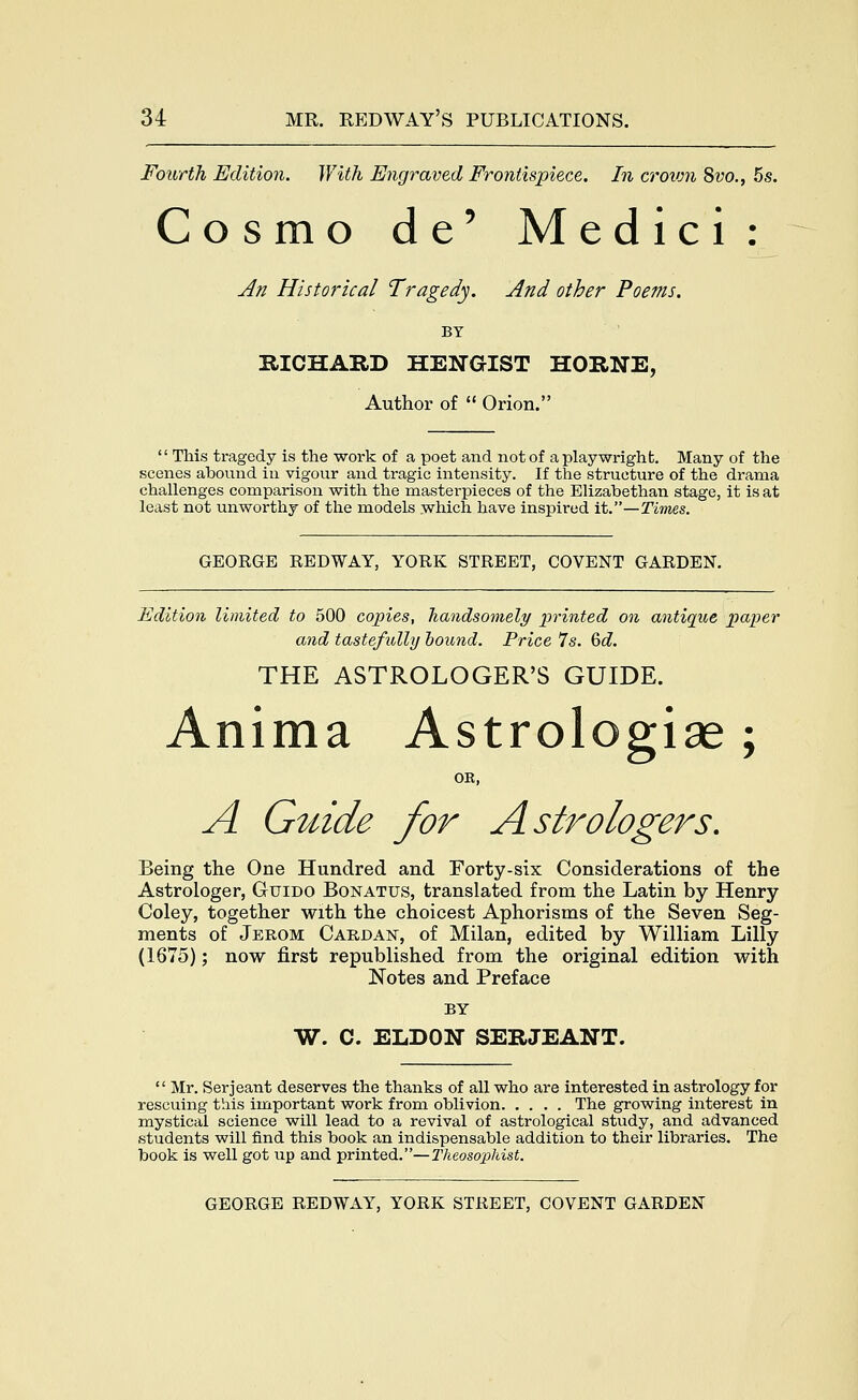Fourth Edition. With Engraved Frontispiece. In croivn 8vo., 6s. Cosmo de' Medici: ^K Historical Tragedy. And other Poems. BY mCHARD HENGIST HORNE, Author of  Orion.  This tragedy is the work of a poet and not of a playwright. Many of the scenes abound in vigour and tragic intensity. If the structure of the drama challenges comparison with the masterpieces of the Elizabethan stage, it is at least not unworthy of the models which have inspired it.—Times. GEORGE REDWAY, YORK STREET, COVENT GARDEN. Edition limited to 500 copies, handsomely printed on antique paper and tastefidly hound. Price 7s. 6d. THE ASTROLOGER'S GUIDE. Anima Astrologise ; OR, A Guide for Astrologers, Being the One Hundred and Forty-six Considerations of the Astrologer, Guido Bonatus, translated from the Latin by Henry Coley, together with the choicest Aphorisms of the Seven Seg- ments of Jerom Cardan, of Milan, edited by William Lilly (1675); now first republished from the original edition with Notes and Preface BY W. C. ELDON SERJEANT.  Mr. Serjeant deserves the thanks of all who are interested In astrology for rescuing this important work from oblivion The growing interest in mystical science will lead to a revival of astrological study, and advanced students will find this book an indispensable addition to their libraries. The book is well got up and printed.—Theosojphist.