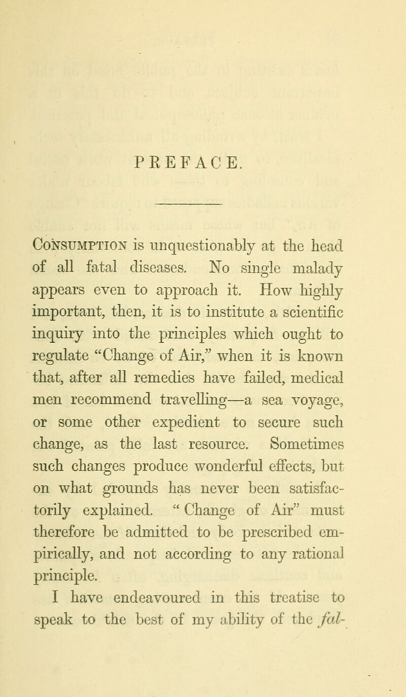 PKEFACE. Consumption is unquestionably at the head of all fatal diseases. No single malady appears even to approach it. How highly important, then, it is to institute a scientific inquiry into the principles which ought to regulate Change of Air, when it is known that, after all remedies have failed, medical men recommend travelling—a sea voyage, or some other expedient to secure such change, as the last resource. Sometimes such changes produce wonderful effects, but on what grounds has never been satisfac- torily explained. Change of Air must therefore be admitted to be prescribed em- pirically, and not according to any rational principle. I have endeavoured in this treatise to speak to the best of my ability of the fed-