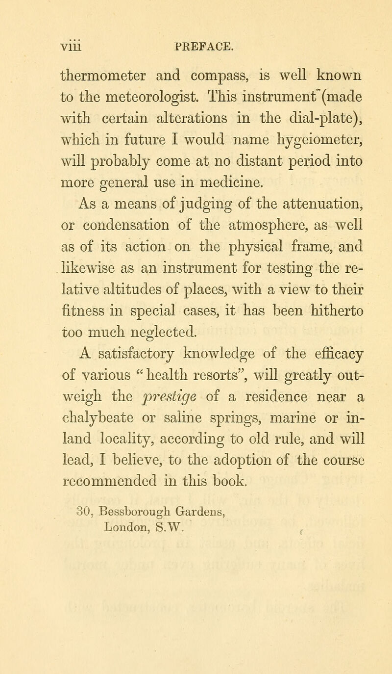 V1U PEEFACE. thermometer and compass, is well known to the meteorologist. This instrument (made with certain alterations in the dial-plate), which in future I would name hygeiometer, will probably come at no distant period into more general use in medicine. As a means of judging of the attenuation, or condensation of the atmosphere, as well as of its action on the physical frame, and likewise as an instrument for testing the re- lative altitudes of places, with a view to their fitness in special cases, it has been hitherto too much neglected. A satisfactory knowledge of the efficacy of various  health resorts, will greatly out- weigh the prestige of a residence near a chalybeate or saline springs, marine or in- land locality, according to old rule, and will lead, I believe, to the adoption of the course recommended in this book. 30, Bevssborough Gardens, London, S.W. ,