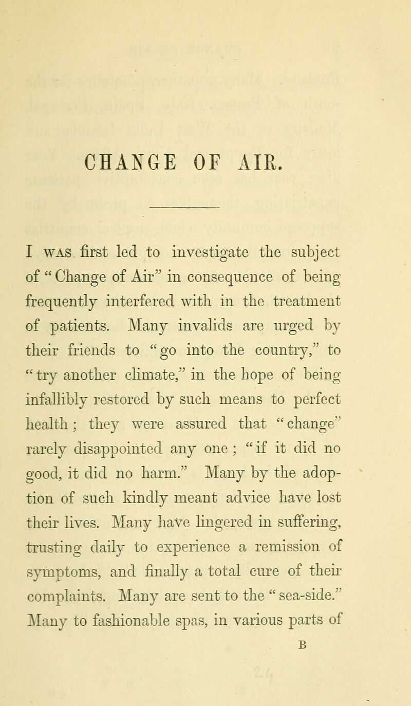 I was first led to investigate the subject of  Change of Air in consequence of being frequently interfered with in the treatment of patients. Many invalids are urged by their friends to go into the country, to  try another climate, in the hope of being infallibly restored by such means to perfect health; they were assured that  change'1 rarely disappointed any one ;  if it did no good, it did no harm. Many by the adop- tion of such kindly meant advice have lost their lives. Many have lingered in suffering, trusting daily to experience a remission of symptoms, and finally a total cure of then complaints. Many are sent to the  sea-side. Many to fashionable spas, in various parts of B