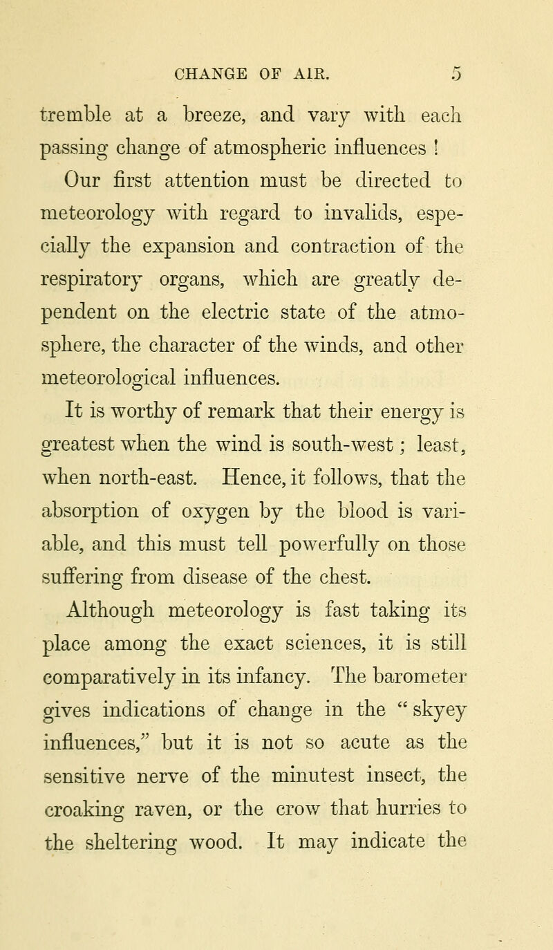 tremble at a breeze, and vary with each passing change of atmospheric influences ! Our first attention must be directed to meteorology with regard to invalids, espe- cially the expansion and contraction of the respiratory organs, which are greatly de- pendent on the electric state of the atmo- sphere, the character of the winds, and other meteorological influences. It is worthy of remark that their energy is greatest when the wind is south-west; least, when north-east. Hence, it follows, that the absorption of oxygen by the blood is vari- able, and this must tell powerfully on those suffering from disease of the chest. Although meteorology is fast taking its place among the exact sciences, it is still comparatively in its infancy. The barometer gives indications of change in the  skyey influences/' but it is not so acute as the sensitive nerve of the minutest insect, the croaking raven, or the crow that hurries to the sheltering wood. It may indicate the