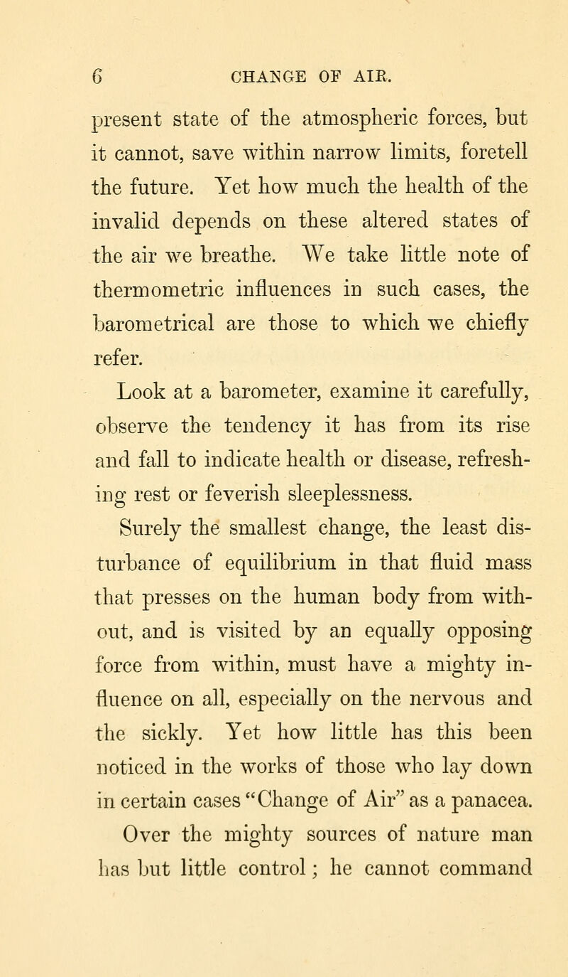 present state of the atmospheric forces, but it cannot, save within narrow limits, foretell the future. Yet how much the health of the invalid depends on these altered states of the air we breathe. We take little note of thermometric influences in such cases, the barometrical are those to which we chiefly refer. Look at a barometer, examine it carefully, observe the tendency it has from its rise and fall to indicate health or disease, refresh- ing rest or feverish sleeplessness. Surely the smallest change, the least dis- turbance of equilibrium in that fluid mass that presses on the human body from with- out, and is visited by an equally opposing force from within, must have a mighty in- fluence on all, especially on the nervous and the sickly. Yet how little has this been noticed in the works of those who lay down in certain cases Change of Air as a panacea. Over the mighty sources of nature man lias but little control; he cannot command