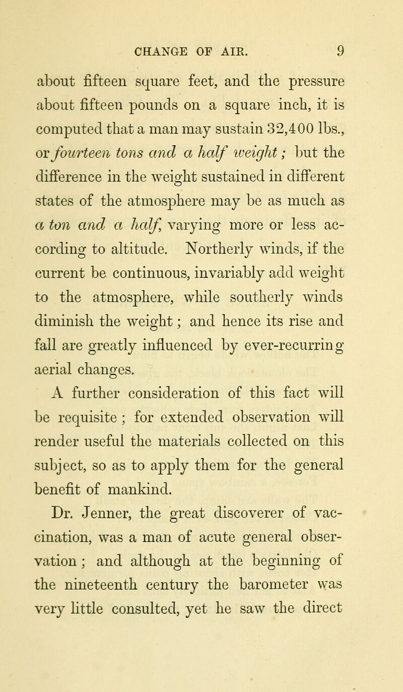 about fifteen square feet, and the pressure about fifteen pounds on a square inch, it is computed that a man may sustain 32,400 lbs., or fourteen tons and a half weight; but the difference in the weight sustained in different states of the atmosphere may be as much as a ton and a half varying more or less ac- cording to altitude. Northerly winds, if the current be continuous, invariably add weight to the atmosphere, while southerly winds diminish the weight; and hence its rise and fall are greatly influenced by ever-recurring aerial changes. A further consideration of this fact will be requisite; for extended observation will render useful the materials collected on this subject, so as to apply them for the general benefit of mankind. Dr. Jenner, the great discoverer of vac- cination, was a man of acute general obser- vation ; and although at the beginning of the nineteenth century the barometer was very little consulted, yet he saw the direct