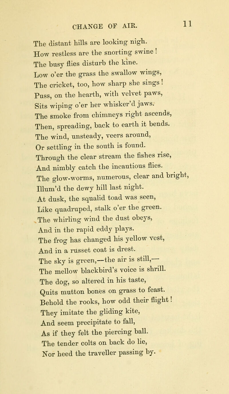 The distant hills are looking nigh. How restless are the snorting swine ! The busy flies disturb the kine. Low o'er the grass the swallow wings, The cricket, too, how sharp she sings! Puss, on the hearth, with velvet paws, Sits wiping o'er her whisker'd jaws. The smoke from chimneys right ascends, Then, spreading, back to earth it bends. The wind, unsteady, veers around, Or settling in the south is found. Through the clear stream the fishes rise, And nimbly catch the incautious flies. The glow-worms, numerous, clear and bright. Illum'd the dewy hill last night. At dusk, the squalid toad was seen, Like quadruped, stalk o'er the green. , The whirling wind the dust obeys, And in the rapid eddy plays. The frog has changed his yellow vest, And in a russet coat is drest. The sky is green,—the air is still,— The mellow blackbird's voice is shrill. The dog, so altered in his taste, Quits mutton bones on grass to feast. Behold the rooks, how odd their flight! They imitate the gliding kite, And seem precipitate to fall, As if they felt the piercing ball. The tender colts on back do lie, Nor heed the traveller passing by.