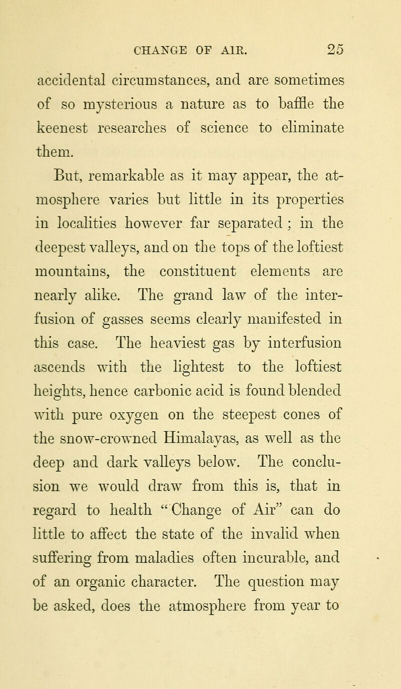 accidental circumstances, and are sometimes of so mysterious a nature as to baffle the keenest researches of science to eliminate them. But, remarkable as it may appear, the at- mosphere varies but little in its properties in localities however far separated ; in the deepest valleys, and on the tops of the loftiest mountains, the constituent elements are nearly alike. The grand law of the inter- fusion of gasses seems clearly manifested in this case. The heaviest gas by interfusion ascends with the lightest to the loftiest heights, hence carbonic acid is found blended with pure oxygen on the steepest cones of the snow-crowned Himalayas, as well as the deep and dark valleys below. The conclu- sion we would draw from this is, that in regard to health Change of Air can do little to affect the state of the invalid when suffering from maladies often incurable, and of an organic character. The question may be asked, does the atmosphere from year to