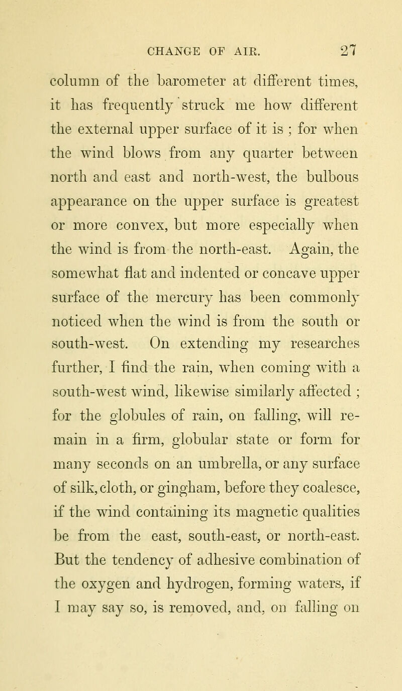 column of the barometer at different times, it has frequently struck me how different the external upper surface of it is ; for when the wind blows from any quarter between north and east and north-west, the bulbous appearance on the upper surface is greatest or more convex, but more especially when the wind is from the north-east. Again, the somewhat flat and indented or concave upper surface of the mercury has been commonly noticed when the wind is from the south or south-west. On extending my researches further, I find the rain, when coming with a south-west wind, likewise similarly affected ; for the globules of rain, on falling, will re- main in a firm, globular state or form for many seconds on an umbrella, or any surface of silk, cloth, or gingham, before they coalesce, if the wind containing its magnetic qualities be from the east, south-east, or north-east. But the tendency of adhesive combination of the oxygen and hydrogen, forming waters, if I may say so, is removed, and, on falling on