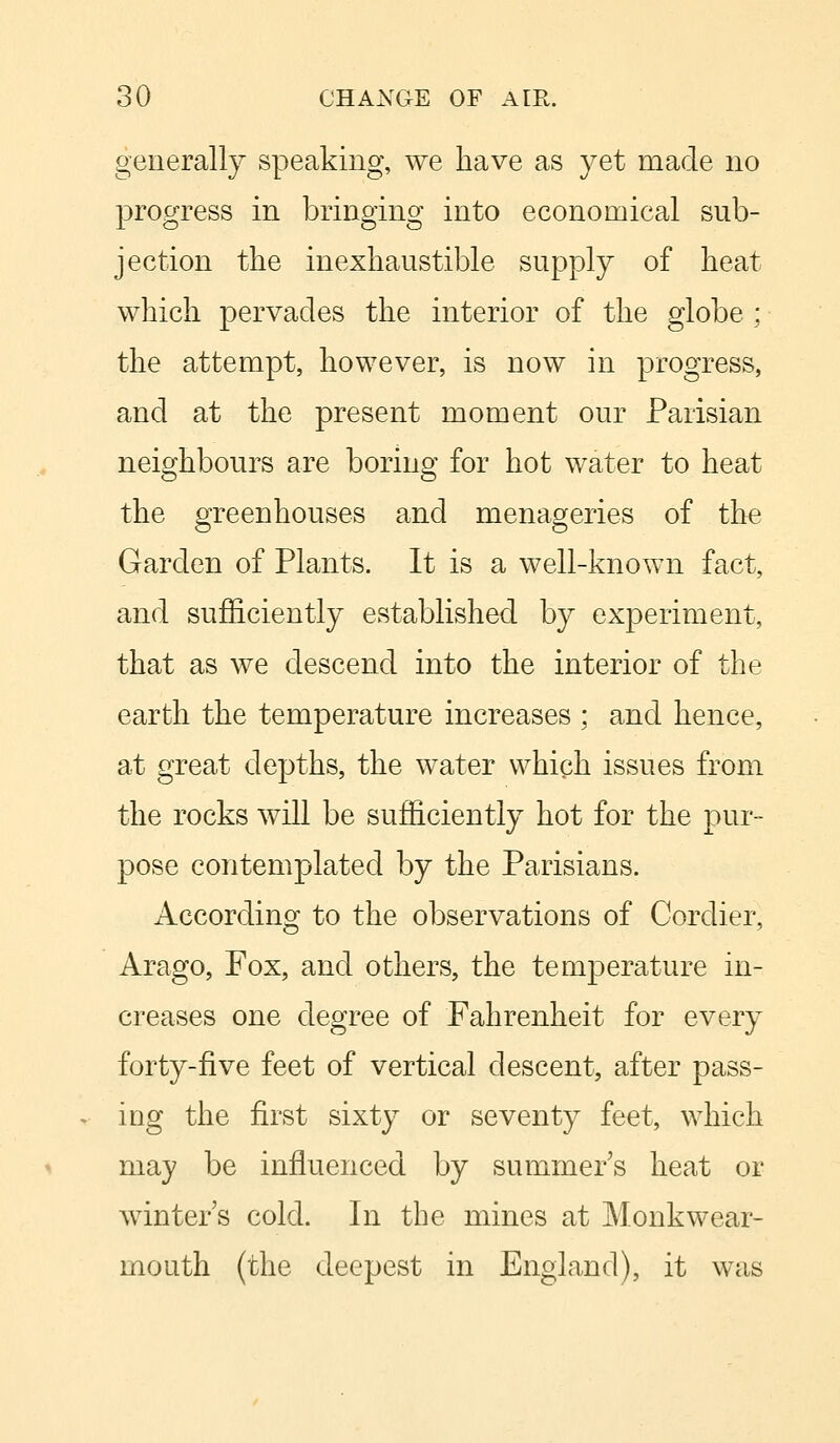 generally speaking, we have as yet made no progress in bringing into economical sub- jection the inexhaustible supply of heat which pervades the interior of the globe ; the attempt, however, is now in progress, and at the present moment our Parisian neighbours are boring for hot water to heat the greenhouses and menageries of the Garden of Plants. It is a well-known fact, and sufficiently established by experiment, that as we descend into the interior of the earth the temperature increases ; and hence, at great depths, the water which issues from the rocks will be sufficiently hot for the pur- pose contemplated by the Parisians. According to the observations of Cordier, Arago, Fox, and others, the temperature in- creases one degree of Fahrenheit for every forty-five feet of vertical descent, after pass- ing the first sixty or seventy feet, which may be influenced by summer's heat or winters cold. In the mines at Monk wear- mouth (the deepest in England), it was