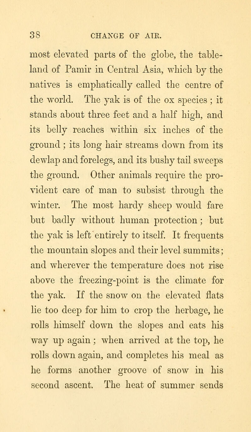 most elevated parts of the globe, the table- land of Pamir in Central Asia, which by the natives is emphatically called the centre of the world. The yak is of the ox species ; it stands about three feet and a half high, and its belly reaches within six inches of the ground; its long hair streams down from its dewlap and forelegs, and its bushy tail sweeps the ground. Other animals require the pro- vident care of man to subsist through the winter. The most hardy sheep would fare but badly without human protection; but the yak is left entirely to itself. It frequents the mountain slopes and their level summits; and wherever the temperature does not rise above the freezing-point is the climate for the yak. If the snow on the elevated flats lie too deep for him to crop the herbage, he rolls himself clown the slopes and eats his way up again; when arrived at the top, he rolls down again, and completes his meal as he forms another groove of snow in his second ascent. The heat of summer sends