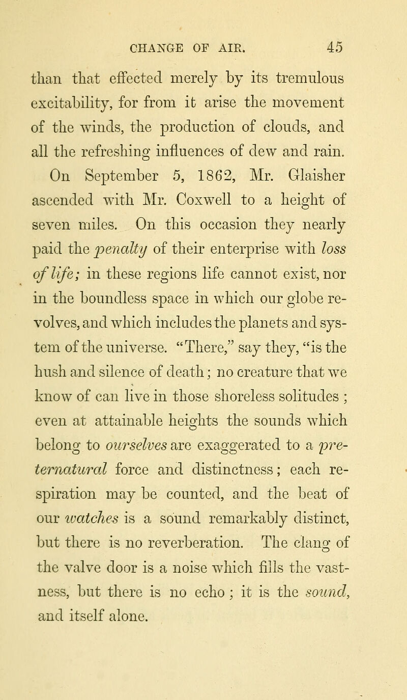 than that effected merely by its tremulous excitability, for from it arise the movement of the winds, the production of clouds, and all the refreshing influences of dew and rain. On September 5, 1862, Mr. Glaisher ascended with Mr. Coxwell to a height of seven miles. On this occasion they nearly paid the penalty of their enterprise with loss of life; in these regions life cannot exist, nor in the boundless space in which our globe re- volves, and which includes the planets and sys- tem of the universe. There, say they, is the hush and silence of death; no creature that we know of can live in those shoreless solitudes ; even at attainable heights the sounds which belong to ourselves are exaggerated to a pre- ternatural force and distinctness; each re- spiration may be counted, and the beat of our tuatches is a sound remarkably distinct, but there is no reverberation. The clang: of the valve door is a noise which fills the vast- ness, but there is no echo; it is the sound, and itself alone.