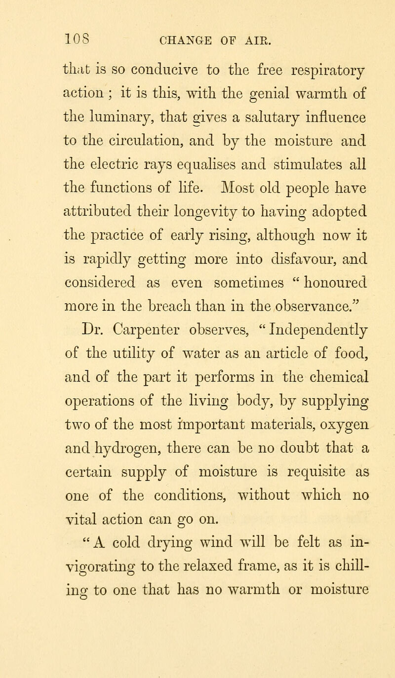 that is so conducive to the free respiratory action ; it is this, with the genial warmth of the luminary, that gives a salutary influence to the circulation, and by the moisture and the electric rays equalises and stimulates all the functions of life. Most old people have attributed their longevity to having adopted the practice of early rising, although now it is rapidly getting more into disfavour, and considered as even sometimes  honoured more in the breach than in the observance. Dr. Carpenter observes, Independently of the utility of water as an article of food, and of the part it performs in the chemical operations of the living body, by supplying two of the most important materials, oxygen and hydrogen, there can be no doubt that a certain supply of moisture is requisite as one of the conditions, without which no vital action can go on. A cold drying wind will be felt as in- vigorating to the relaxed frame, as it is chill- ins: to one that has no warmth or moisture