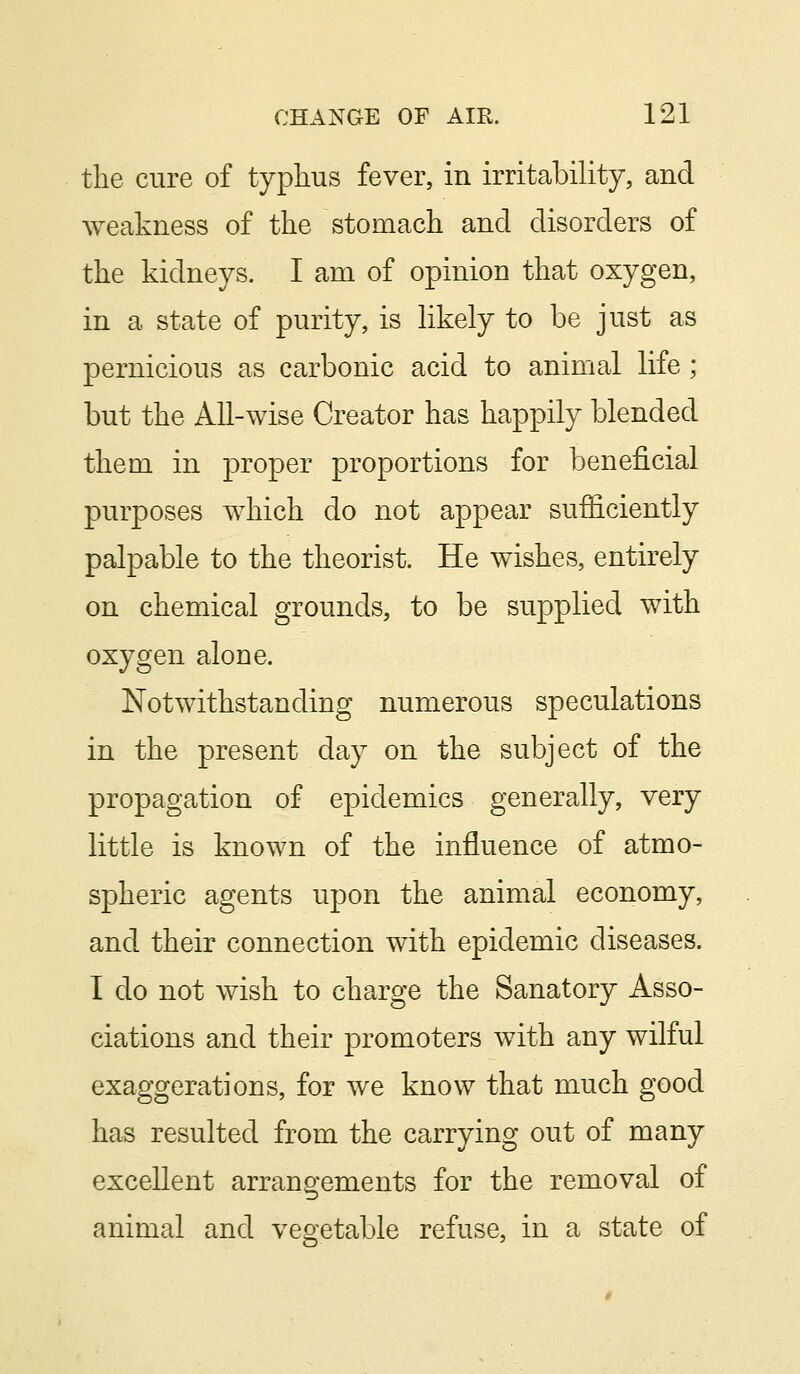 the cure of typhus fever, in irritability, and weakness of the stomach and disorders of the kidneys. I am of opinion that oxygen, in a state of purity, is likely to be just as pernicious as carbonic acid to animal life; but the All-wise Creator has happily blended them in proper proportions for beneficial purposes which do not appear sufficiently palpable to the theorist. He wishes, entirely on chemical grounds, to be supplied with oxygen alone. Notwithstanding numerous speculations in the present day on the subject of the propagation of epidemics generally, very little is known of the influence of atmo- spheric agents upon the animal economy, and their connection with epidemic diseases. I do not wish to charge the Sanatory Asso- ciations and their promoters with any wilful exaggerations, for we know that much good has resulted from the carrying out of many excellent arrangements for the removal of animal and vegetable refuse, in a state of