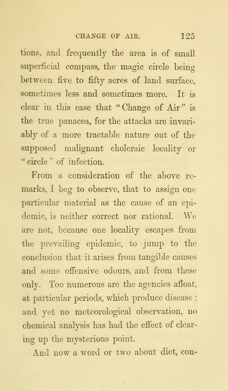 tions, and frequently the area is of small superficial compass, the magic circle being between G.ve to fifty acres of land surface, sometimes less and sometimes more. It is clear in this case that  Change of Air is the true panacea, for the attacks are invari- ably of a more tractable nature out of the supposed malignant choleraic locality or  circle  of infection. From a consideration of the above re- marks, I beg to observe, that to assign one particular material as the cause of an epi- demic, is neither correct nor rational. We are not, because one locality escapes from the prevailing epidemic, to jump to the conclusion that it arises from tangible causes and some offensive odours, and from these only. Too numerous are the agencies afloat, at particular periods, which produce disease : and yet no meteorological observation, no chemical analysis has had the effect of clear- ing up the mysterious point. And now a word or two about diet, con-