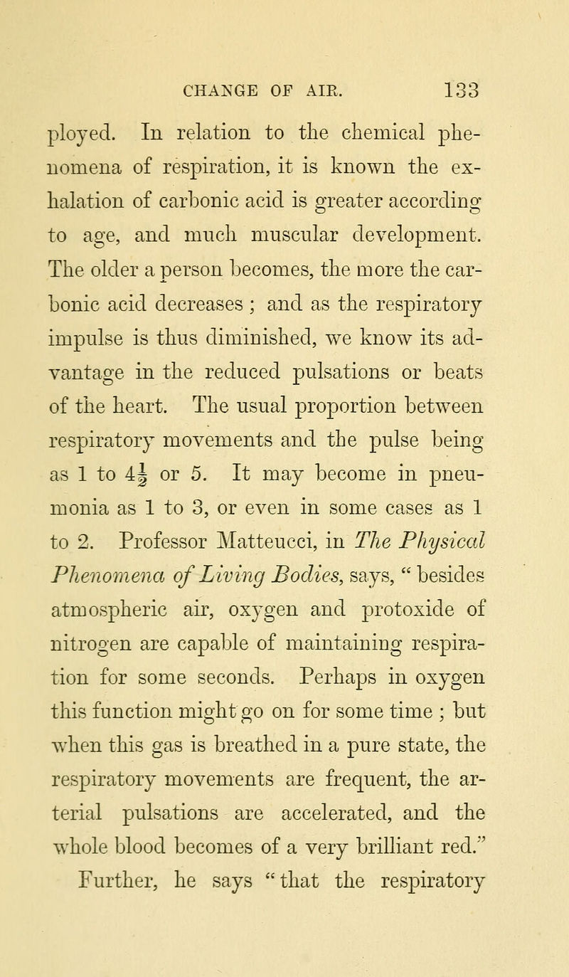 ployed. In relation to the chemical phe- nomena of respiration, it is known the ex- halation of carbonic acid is greater according to age, and much muscular development. The older a person becomes, the more the car- bonic acid decreases ; and as the respiratory impulse is thus diminished, we know its ad- vantage in the reduced pulsations or beats of the heart. The usual proportion between respiratory movements and the pulse being as 1 to 4§ or 5. It may become in pneu- monia as 1 to 3, or even in some cases as 1 to 2. Professor Matteucci, in The Physical Phenomena of Living Bodies, says,  besides atmospheric air, oxygen and protoxide of nitrogen are capable of maintaining respira- tion for some seconds. Perhaps in oxygen this function might go on for some time ; but when this gas is breathed in a pure state, the respiratory movements are frequent, the ar- terial pulsations are accelerated, and the whole blood becomes of a very brilliant red.'*' Further, he says that the respiratory