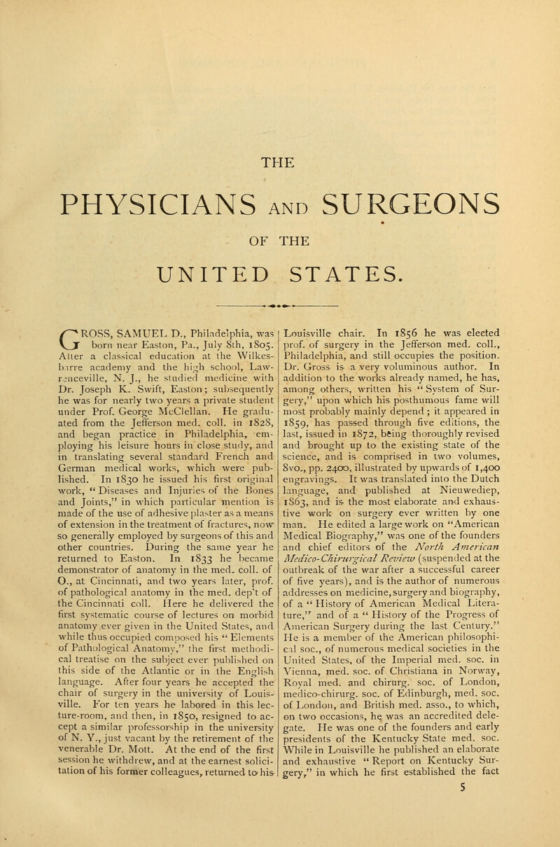 PHYSICIANS AND SURGEONS OF THE UNITED STATES. GROSS, SAMUEL D., Philadelphia, was born near Easton, Pa., July 8th, 1805. Atier a classical education at the Wilkes- birre academy and the hii^h school, Law- renceville, N. J., he studied medicine with Dr. Joseph K. Swift, Easton; subsequently he was for nearly two years a private student under Prof. George McClellan. He gradu- ated from the Jefferson med. coll. in 1828, and began practice in Philadelphia, em- ploying his leisure hours in close study, and in translating several standard French and German medical works, which were pub- lished. In 1830 he issued his first original work,  Diseases and Injuries of the Bones and Joints, in which particular mention is made of the use of adhesive plaster as a means of extension in the treatment of fractures, now so generally employed by surgeons of this and other countries. During the same year he returned to Easton. In 1833 he became demonstrator of anatomy in the med. coll. of O., at Cincinnati, and two years later, prof, of pathological anatomy in the med. dep't of the Cincinnati coll. Here he delivered the first systematic course of lectures on morbid anatomy ever given in the United States, and while thus occupied composed his Elements of Pathological Anatomy, the first methodi- cal treatise on the subject ever published on this side of the Atlantic or in the English language. After four years he accepted the chair of surgery in the university of Louis- ville. For ten years he labored in this lec- ture-room, and then, in 1850, resigned to ac- cept a similar professorship in the university of N. Y., just vacant by the retirement of the venerable Dr. Mott. At the end of the first session he withdrew, and at the earnest solici- tation of his former colleagues, returned to his- Louisville chair. In 1856 he was elected prof, of surgery in the Jefferson med. coll., Philadelphia, and still occupies the position. Dr. Gross is a very voluminous author. In addition to the works already named, he has, among others, written his  System of Sur- gery, upon which his posthumous fame will most probably mainly depend ; it appeared in 1859, has passed through five editions, the last, issued in 1872, bfting thoroughly revised and brought up to the existing state of the science, and is comprised in two volumes, 8vo., pp. 24.00, illustrated by upwards of 1,400 engravings. It was translated into the Dutch language, and published at Nieuwediep, 1863, and is- the most elaborate and exhaus- tive work on surgery ever written by one man. He edited a large work on American Medical Biography, was one of the founders and chief editors of the Noi'th American Medico-C/iirurgical Review (suspended at the outbreak of the war after a successful career of five years), and is the author of numerous addresses on medicine, surgery and biography, of a  History of American Medical Litera- ture, and of a  History of the Progress of American Surgery during the last Century. He is a member of the American philosophi- cal soc, of numerous medical societies in the United States, of the Imperial med. soc. in Vienna, med. soc. of Christiana in Norway, Royal med. and chirurg. soc. of London, medico-chirurg. soc. of Edinburgh, med. soc. of London, and British med. asso., to which, on two occasions, he was an accredited dele- gate. He was one of the founders and early presidents of the Kentucky State med. soc. While in Louisville he published an elaborate and exhaustive  Report on Kentucky Sur- gery/' in which he first established the fact