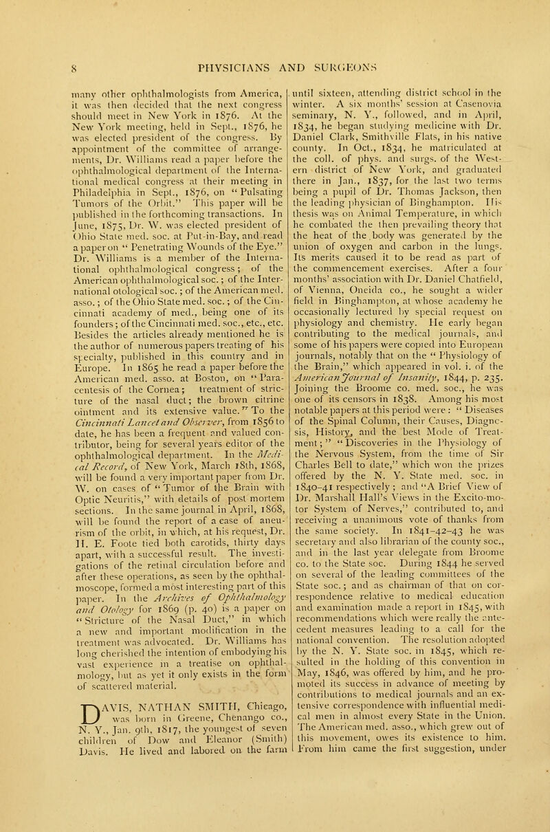 many other oplithnlmologisls from America, it was then (lecided that the next congress should meet in New York in 1S76. At the New York meeting, held in Sept., 1S76, he was elected president of the congress. By appointment of the committee of arrange- ments. Dr. Williams read a jiaper before the ophthalmological department of the Interna- tional medical congress at their meeting in rhiladelphia in Sept., 1876, on Pulsating Tumors of the Orbit. This paper will be ])ublished in the forthcoming transactions. In [une, 1875, Dr. W. was elected president of Ohio Stale med. soc. at Put-in-Bay, and read a paper on  Penetrating Wounds of the Eye. Dr. Williams is a member of the Interna- tional ophthalmological congress; of the American ophthalmological soc.; of the Inter- national olological soc.; of the American med. asso.; of the Ohio Slate med. soc.; of the Cin- cinnati academy of med., being one of its founders; of the Cincinnati med. soc, etc., etc. Besides the articles already mentioned he is the author of numerous papers treating of his specialty, published in this country and in Europe. In 1865. he read a paper before the American med. asso. at Boston, on  Para- centesis of the Cornea; treatment of stric- ture of the nasal duct; the brown citrine ointment and its extensive value. To the Cincinnati Lancet and Observer, from 185610 date, he has been a frequent and valued con- tributor, being for several years editor of the ophthalmological department. In the I\Iedi- cal Record, of New York, March l8th, 1868, will be found a very important paper from Dr. W. on cases of  Tumor of the Brain with Optic Neuritis, with details of post mortem sections. In the same journal in April, 1868, will be found the report of a ease of aneu- rism of the orbit, in which, at his request. Dr. H. E. Foote tied both carotids, thirty days apart, with a successful result. The invesli- crations of the retinal circulation before and after these operations, as seen by the ophthal- moscope, formed a most interesting part of this ]ia]:>er. In the Archives of Ophthalmology and Otology for 1869 (p. 40) is a paper on  Stricture of the Nasal Duct, in which a new and important moditicalion in the treatment was advocated. Dr. Williams has long cherished the intention of embodying his vast experience in a treatise on ophthal- mology, but as yet it only exists in the form of scattered material. DAVIS, NATHAN SMITH, Chicago, was born in Greene, Chenango co., N. Y., Jan. 9th, 1817, the youngest of seven children of Dow and Eleanor (Smith) Davis. He lived and labored on the farm until sixteen, attending district schciol in the winter. A six months' session at Casenovia seminary, N. Y., followed, and in A])ril, 1834, he began stuilying medicine with Dr. Daniel Clark, Smithville Flats, in his native county. In Oct., 1834, he matriculated at the coll. of phys. and surgs. of the West- ern district of New York, and graduated there in Jan., 1837, for the last two terms being a pupil of Dr. Thomas Jackson, then the leading ])hysician of Binghampton. His thesis wjis on Animal Temperature, in which he combated the then prevailing theory thnt the heat of the.body was generated by the union of oxygen and carbon in the lungs. Its merits caused it to be read as part of the commencement exercises. After a four months' association with Dr. Daniel Chatfield, of Vienna, Oneida co., he sought a wider field in Binghampton, at whose academy he occasionally lectured by special request on physiology and chemistry. He early began contributing to the medical journals, and some of his papers were copied into European journals, notably that on the  Physiology of the Brain, which appeared in vol. i. of the Aviericanyciitrnal of Insanity, 1844, p. 235. Joining the Broome co. med. soc, he was one of its censors in 1838. Among his most notable papers at this period v\'ere :  Diseases of the Spinal Column, their Causes, Diagno- sis, History, and the best Mode of Treat- ment;  Discoveries in the Physiology of the Nervous System, from the time of Sir Charles Bell to date, which won the prizes offered by the N. Y. State med. soc. in 1840-41 respectively ; and A Brief View of Dr. Marshall Hall's Views in the Excito-mo- tor System of Nerves, contributed to, and receiving a unanimous vote of thanks from the same society. In 1841-42-43 he was secretary and also librarian of the county soc, and in the last year delegate fiom Broome CO. to the State soc. During 1844 he served on several of the leading committees of the State soc.; and as chairman of thai on cor- respondence relative to medical- education and examination made a report in iS45,with recommendations which were really the ante- cedent measures leading to a call for the national convention. The resolution adoj^ted by the N. Y. Slate soc. in 1845, which re- sulted in the holding of this convention in May, 1846, was offered by him, and he pro- moled its success in advance of meeting by contributions to medical journals and an ex- tensive correspondence with influential medi- cal men in almost every State in the Union. The American med. asso., which grew out of this movement, owes its existence to him. From him came the fust suggestion, under