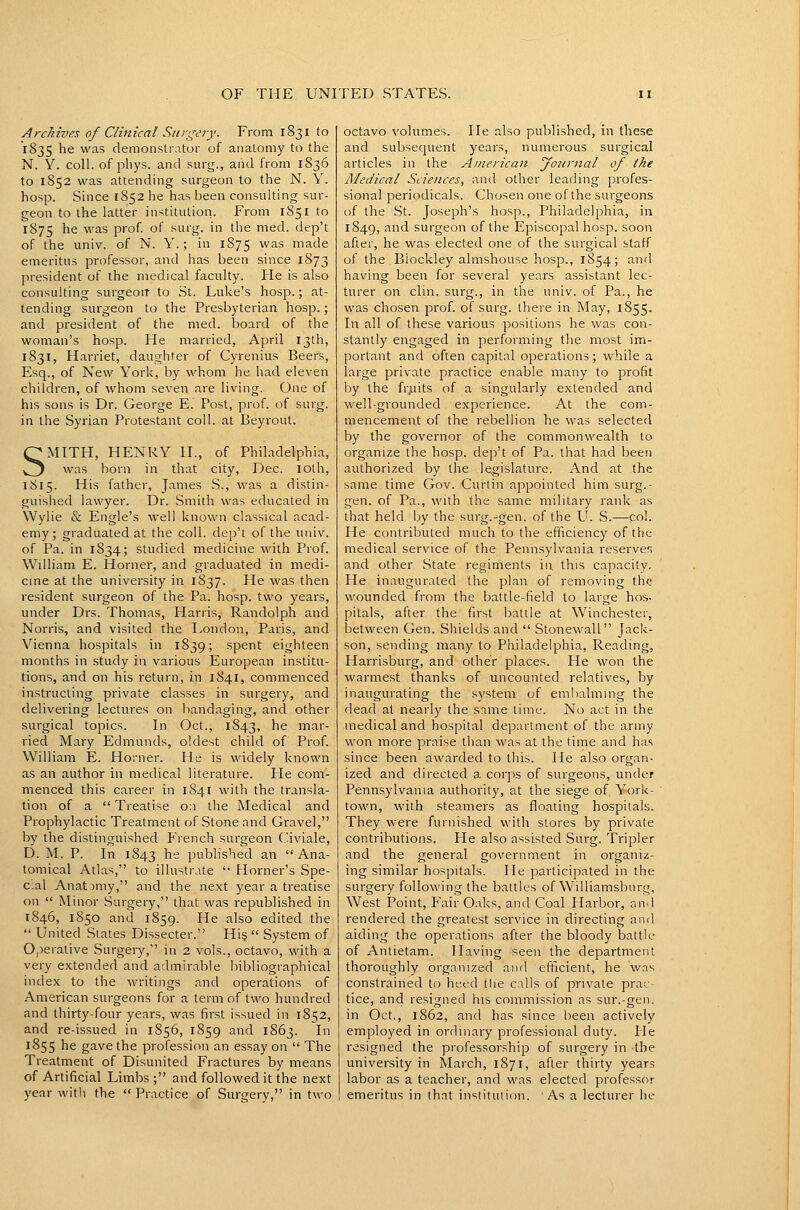 Archives of Clinical Sttrgery. From 1831 to 1835 he was demonstrator of anatomy to the N. Y. coll. of phys. and surg., and from 1836 to 1852 was attending surgeon to the N. Y. hosp. Since 1852 he has been consulting sur- geon to the latter institution. From 1851 to 1S75 he was prof, of surg. in the med. dep't of the univ. of N. Y.; in 1875 was made emeritus professor, and has been since 1873 president of the medical faculty. He is also consulting surgeoiT to St. Luke's hosp.; at- tending surgeon to the Presbyterian hosp.; and president of the med. board of the woman's hosp. He married, April 13th, 1831, Harriet, daughter of Cyrenius Beers, Esq., of New York, by whom he had eleven children, of whom seven are living. One of his sons is Dr. George E. Post, prof, of surg. in the Syrian Protestant coll. at Beyrout. SMITH, HENRY II., of Philadelphia, was born in that city, Dec. loth, 1815. His father, James S., was a distin- guished lawyer. Dr. Smith was educated in Wylie & Engle's well known classical acad- emy ; graduated at the coll. dep't of the univ. of Pa. in 1834; studied medicine with Prof. William E. Horner, and graduated in medi- cine at the university in 1837. He was then resident surgeon of the Pa. hosp. two years, under Drs. Thomas, Harris, Randolph and Norris, and visited the I^ondon, Paris, and Vienna hospitals in 1839; spent eighteen months in study in various European institu- tions, and on his return, in 1841, commenced instructing private classes in surgery, and delivering lectures on bandaging, and other surgical topics. In Oct., 1843, ^^ mar- ried Mary Edmunds, oldest child of Prof, William E. Horner. He is widely known as an author in medical literature. Pie com- menced this career in 1841 with the transla- tion of a  Treatise o;i the Medical and Prophylactic Treatment of Stone and Gravel, by the distinguished French surgeon (.'iviale, D. M. P. In 1843 he published an Ana- tomical Atlas, to illustrate  Horner's Spe- c.al Anat )my, and the next year a treatise on  Minor Surgery, that was republished in 1846, 1850 and 1859. He also edited the  United Slates Dissecter. Hi?  System of 0,5erative Surgery, in 2 vols., octavo, with a very extended and admirable bibliographical index to the writings and operations of American surgeons for a term of two hundred and thirty-four years, was first issued in 1852, and re-issued in 1856, 1859 and 1863. In 1855 he gave the profession an essay on  The Treatment of Disunited Fractures by means of Artificial Limbs ; and followed it the next year with the Practice of Surgery, in two octavo volumes. He also published, in these and subsequent years, numerous surgical articles in the Aiuericaii Journal of the Medical Sciences, and other leading profes- sional periodicals. Chosen one of the surgeons of the St. Joseph's hosp., Philadelphia, in 1849, and surgeon of the Episcopal hosp. soon after, he was elected one of the surgical staff of the Biockley almshouse hosp., 1854; and having been for several years assistant lec- turer on clin. surg., in the univ. of Pa., he was chosen prof, of surg. there in May, 1855. In all of these various positions he was con- stantly engaged in performing the most im- portant and often capital operations; while a large private practice enable many to profit by the fr;.iits of a singularly extended and well-grounded experience. At the com- mencement of the rebellion he was selected by the governor of the commonwealth to organize the hosp. dep't of Pa. that had been authorized by the legislature. And at the same time Gov. Curtin appointed him surg.- gen. of Pa., with the same military rank as that held by the surg.-gen. of the U. S.—col. He contributed much to the efficiency of the medical service of the Pennsylvania reserves and other State regiments in, this capacity. He inaugurated the plan of removing the vi'ounded from the battle-field to large hos- pitals, after the first battle at Winchester, between Gen. Shields and  Stonewall Jack- son, sending many to Philadelphia, Reading, Harrisburg, and other places. He won the warmest thanks of uncounted relatives, by inaugurating the system of embalming the dead at nearly the same time. No act in the medical and hospital department of the army won more praise than was at the time and has since been awarded to this. He also organ- ized and directed a corps of surgeons, under Pennsylvania authority, at the siege of York- town, with steamers as floating hospitals. They were furnished with stores by private contributions. He also assisted Surg. Tripler and the general government in organiz- ing similar hospitals. He participated in the surgery following the battles of Williamsburg, West Point, Fair Oaks, and Coal Harbor, and rendered the greatest service in directing and aiding the operations after the bloody battle of Antietam. Having seen the department thoroughly organized and efficient, he was constrained to hetd the calls of private prac^ tice, and resigned his commission as sur.-gen. in Oct., 1862, and has since been actively employed in ordinary professional duty. He resigned the professorship of surgery in the university in March, 1871, after thirty years labor as a teacher, and was elected professor emeritus in that institution. As a lecturer ho