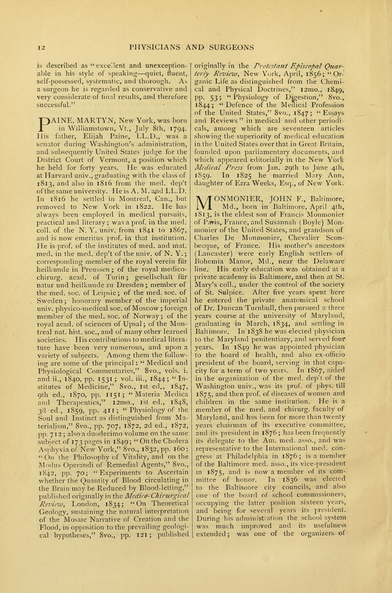 is described as excellent and unexception- able in his style of speakinLj—quiet, fluent, self-possessed, systematic, and thorough. As a surgeon he is regarded as conservative and very considerate of final results, and therefore successful. PAINE, MARTYN, New York, was born in Williamstown, Vt., July 8th, 1794. His father, Elijah Paine, LL.D., was a senator during Washington's administration, and subsequently United States judge for the District Court of Vermont, a position which he held for forty years. He was educated at Harvard univ., graduating with the class of 1813, and also in 1816 from the med. dep't ofthe same university. He is A. M.ajid LL.D. In 1816 he settled in Montreal, Can., but removed to New York in 1822. He has always been employed in medical pursuits, practical and literary; was a prof, in the med. coll. of the N. Y. univ. from 1841 to 1867, and is now emeritus prof, in that institution. He is prof, of the institutes of med. and mat. med. in the med. dep't of the univ. of N. Y.; corresponding member of the royal verein fiir heilkunde in Preussen; of the royal medico- chirurg. acad. of Turin; gesellschaft fiir natur und heilkunde zu Dresden ; member of the med. soc. of Leipsic; of the med. soc. of Sweden; honorary member of the imperial univ. physico-medical soc. of Moscow ; foreign member of the med. soc. of Norway; of the royal acad. of sciences of Upsal; ofthe Mon- treal nat. hist, soc, and of many other learned societies. His contributions to medical litera- ture have been very numerous, and upon a variety of subjects. Among them the follow- ing are some of the principal:  Medical and Physiological Commentaries, 8vo., vols. i. and ii., 1840, pp. 1531; vol. iii., 1844;  In- stitutes of Medicine, 8vo., 1st ed., 1847, 9lh ed., 1870, pp. I151; Materia Medica and Therapeutics, l2mo., 1st ed., 1848, 3d ed., 1859, pp. 411;  Physiology of the Soul and Instinct as distinguished from Ma- terialism, 8vo., pp. 707, 1872, 2d ed., 1872, ■ ■pY>. 712; also a duodecimo volume on the same subject of 173 pages in 1849;  On the Cholera Asphyxia of New York, 8vo., 1832, pp. 160;  On the Philosophy of Vitality, and on the Modus Operandi of Remedial Agents, 8vo., 1842, pp. 70; Experiments to Ascertain whether the Quantity of Blood circulating in the Brain may be Reduced by Blood-letting, published origmally in the Medico- Chiriirgical Review, London, 1834; On Theoretical Geology, sustaining the natural interpretation of the Mosaic Narrative of Creation and the Flood, in opposition to the prevailing geologi- cal hypotheses, 8vo., pp. 121 ; published originally in the Protestant Episcopal Quar- leriy Review, New York, April, 1856; Or- ganic Life as distinguished from the Chemi- cal and Physical Doctrines, i2mo., 1849, pp. 53; Physiology of Digestion, 8vo., 1844; Defence ofthe Medical Profession of the United States, 8vo., 1847; Essays and Reviews in medical and other periodi- cals, among which are seventeen articles showing the superiority of medical education in the United States over that in Great Britain, founded upon parliamentary documents, and which appeared editorially in the New York Medical Press from Jan. 29th to June 4th, 1S59. In 1825 he married Mary Ann, daughter of Ezra Weeks, Esq., of New York. MONMONIER, JOHN F., Baltimore, Md., born in Baltimore, April 4th, 1813, is the eldest son of Francis Monmonier of Pairis, France, and Susannah (Boyle) Mon- monier ofthe United States, and grandson of Charles De Monmonier, Chevalier Scon- becque, of France. His mother's ancestors (Lancaster) were early English settlers of Bohemia Manor, Md., near the Delaware line. His early education was obtained at a private academy in Baltimore, and then at St. Mary's coll., under the control of the society of St. Sulpice. After five years spent here he entered the private anatomical school of Dr. Duncan Turnbull, then pursued a three years course at the university of Maryland, graduating in March, 1834, and settling in Baltimore. In 1838 he was elected physician to the Maryland penitentiary, and served four years. In 1849 he was appointed physician to the board of health, and also ex-officio president of the board, serving in that capa- city for a term of two years. In 1867, aided in the organization of the med. dep't of the Washington univ., was its prof, of phys. till 1875, ^d then prof, of diseases of women and children in the same institution. He is a member of the med. and chirurg. faculty of Maryland, and has been for more than twenty years chairman of its executive committee, and its president in 1876; has been frequently its delegate to the Am. med. asso., and was representative to the International med. con- gress at Philadelphia in 1876; is a member of the Baltimore med. asso., its vice-president in 1875, ^^^ i^ °'^ ^ member of its com- mittee of honor. In 1836 was elected to the Baltimore city councils, and also one of the bonrd of school commissioners, occupying the latter position sixteen years, and being for several years its president. During his administiation the school system was much improved and its usefulness extended; was one of the organizers of