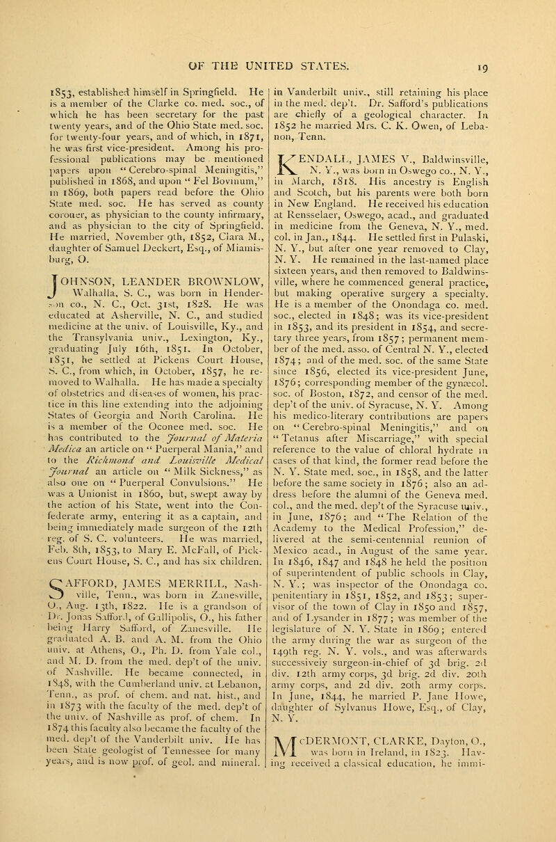 1853, established himself in Springfield. He is a member of the Clarke co. med. soc, of which he has been secretary for the past twenty years, and of the Ohio State med. soc. for twenty-four years, and of which, in 1871, he w'as first vice-president. Among his pro- fessional publications may be mentioned jiapefs upon  Cerebro-spinal Meningitis, published in 1868, and upon  Fel Bovuium, in 1869, both papers read before the Oliio State med. soc. He has served as county coiouer, as physician to the county infirmary, and as physician to the city of Springfield. He married, November glh, 1852, Ciara M., daughter of Samuel Deckert, Esq., of Miamis- buig, O. JOHNSON, LEANDER BROWNLOW, Walhalla, S. C, was born in Hender- .-Ml CO., N. C, Oct. 31st, 182S. He was educated at Asherville, N. C, and studied medicine at the univ. of Louisville, Ky., and the Transylvania univ., Lexington, Ky., graduating July i6th, 1851. In October, 1851, he settled at Pickens Court House, .S. C, from which, in October, 1857, he re- moved to Walhalla. He has made a specialty of obstetrics and diieases of women, his prac- tice in this line extending into the adjoining .States of Georgia and North Carolina. He is a member of the Oconee med. soc. He has contributed to \\\e. yournal of Materia Medica an article on  Puerperal Mania, and to the Richmond and Louisville Aledical Joitnial an article on  Milk Sickness, as also one on  Puerperal Convulsions. He was a Unionist in i860, but, swept away by the action of his State, went into the Con- federate army, entering it as a caj^tain, and being immediately made surgeon of the 12th reg. of S. C. volunteers. lie was married, Feb. 8th, 1853, to Mary E. McFall, of Pick- ens Cuurt House, S. C, and has six children. SAFFORD, JAMES MERRILL, Nash- ville, Tenn., was born in Zanesville, O., Aug. 13th, 1822. He is a grandson of Dr. Jonas S.ifforJ, of GalJipolis, 6., his father being Harry Safford, of Zanesville. He grailuated A. B. and A. M. from the Ohio univ. at Athens, O., Ph. D. from Yale col., and M. D. from the med. dep't of the univ. of Nashville. He became connected, in 1848, with the Cumberland univ. at Lebanon, Tenn., as prof, of chem. and nat. hist., and in 1873 with the faculty of the med. dep't of the univ. of Nashville as prof, of chem. \\\ 1S74 this faculty also became the faculty of the med. dep't of the Vanderl;ilt univ. lie has been Stale geologist of Tennessee for many years, and is now prof, of geul. and mineral. in Vanderbilt univ., still retaining his place in the med. dep't. Dr. Saffoid's publications are chiefly of a geological character. In 1852 he married Mrs. C. K. Owen, of Leba- non, Tenn, KENDALL., JAMES V., Baldwinsville, N. Y., was born in Oswego co., N. Y., in March, i8i8. His ancestry is English and Scotch, but his parents were both born in New England. He received his education at Rensselaer, Oswego, acad., and graduated in medicine from the Geneva, N. Y., med. col. in Jan., 1844. He settled first in Pulaski, N. Y., but after one year removed to Clay, N. Y. He remained in the last-named place sixteen years, and then removed to Baldwins- ville, where he commenced general practice, but making operative surgery a specialty. He is a member of the Onondaga co. med, soc, elected in 1848; was its vice-president in 1853, and its president in 1854, and secre- tary three years, from 1857; permanent mem- ber of the med, asso. of Central N. Y., elected 1874; and of the med. soc. of the same State since 1856, elected its vice-president June, 1876; corresponding member of the gyneecol. soc. of Boston, 1872, and censor of the med. dep't of the univ. of Syracuse, N. Y'. Among his medico-literary contributions are papers on  Cerebro-spinal Meningitis, and on  Tetanus after Miscarriage, with special reference to the value of chloral hydrate m cases of that kind, the former read before the N. Y, State med. soc, in 1858, and the latter before the same society in 1876; also an ad- dress before the alumni of the Geneva med. col., and the med, dep't of the Syracuse imiv., in June, 1S76; and The Relation of the Academy to the Medical Profession, de- livered at the semi-centennial reunion of Mexico acad., in August of the same year. In 1846, 1S47 ''id 1848 he held the position of superintendent of public schools in Clay, N. Y.; was inspector of the Onondaga co, penitentiary in 1851, 1852, and 1853; super- visor of the town of Clay in 1850 and 1S57, and of Lysander in 1877 ; was member of the legislature of N. Y. State in 1869; entered the army during the war as surgeon of the 149th reg. N, Y. vols., and was afterwards successiveiy surgeon-in-chief of 3d brig. 2(1 div, 12th army corps, 3d brig. 2d div. 20lh army corps, and 2d div. 20th army corps. In June, 1844, he married P. Jane Howe, daughter of Sylvanus Howe, Esq., of Clay, N. Y. M cDERMONT, CLARKE, Dayton, O., was ijorn in Ireland, in 1823. I lav- received a classical education, he inimi-