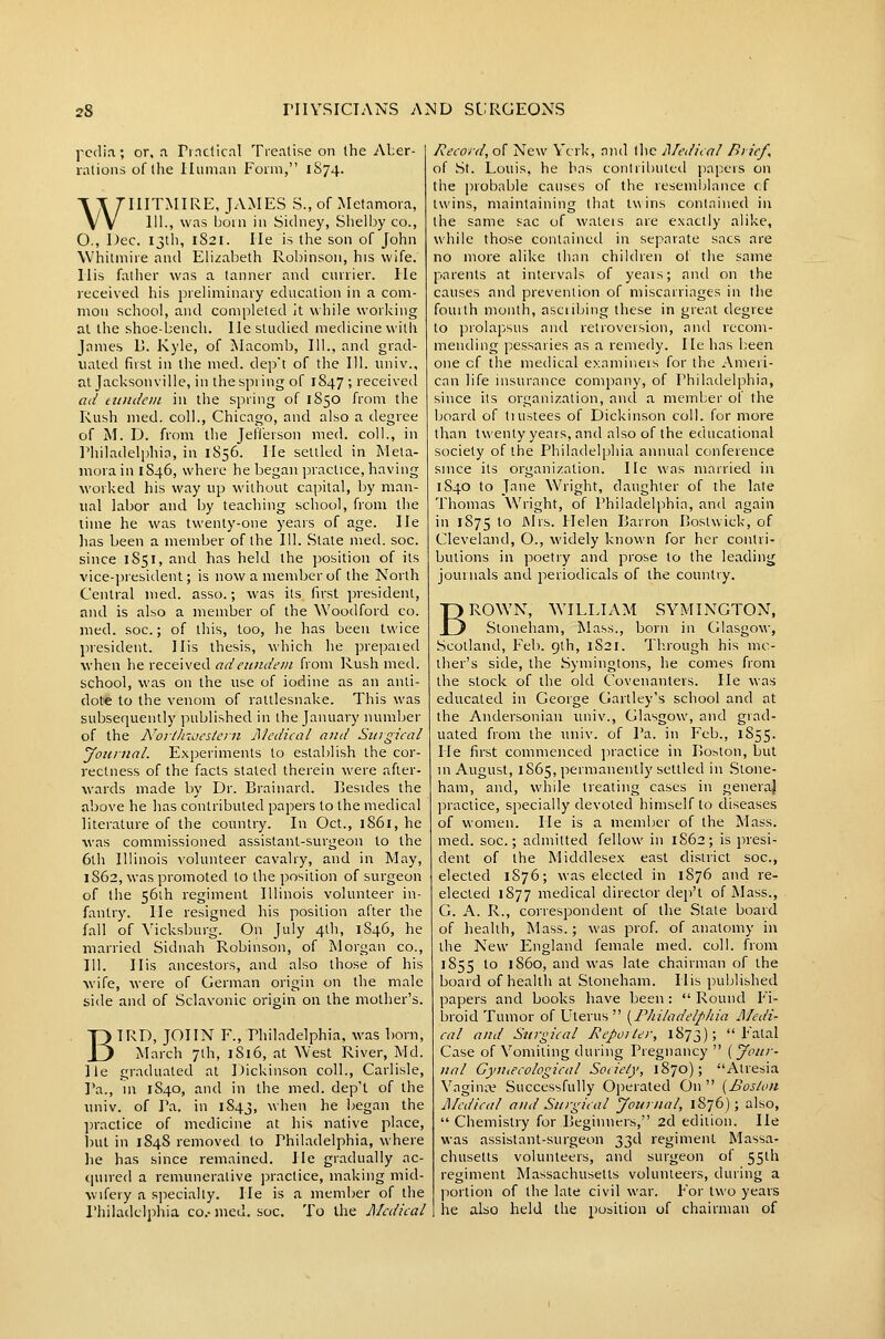 pcdin; or, .1 rmctical Treatise on the ALer- rationsoflhe Human Form, 1S74. WIIITMIRE, JAMES S., of Metamora, HI., was boin in Sidney, Shelljy co., O., Dec. 13th, 1821. He is tiie son of John \Vhitmiie and Elizabeth Robinson, his wife. His father was a tanner and currier. He received his preliminary education in a com- mon school, and completed it while working at the shoe-bench. He studied medicine with James L. Kyle, of JSIacomb, 111., and grad- uated first in the med. dep't of the 111. univ., at Jacksonville, in the spring of 1847 ; received ad titndcm in the spring of 1850 from the Rush med. coll., Chicago, and also a degree of M. D. from the Jefferson med. coll., in Philadelphia, in 1856. He settled in Meta- mora in 1S46, where he began practice, having worked his way up without capital, by man- ual labor and by teaching school, from the lime he was twenty-one yeais of age. He lias been a member of the 111. State med. soc. since 1851, and has held the position of its vice-i)resident; is now a member of the North Central med. asso.; was its first president, and is also a member of the Woodford co. med. soc; of this, loo, he has been twice president. His thesis, which he prepaied when he received adeundeni from Rush med. school, was on the use of iodine as an anti- dote to the venom of rattlesnake. This was subsequently published in the January number of the Northiijesiern A'ledical and Surgical yoiirnal. Experiments to establish the cor- rectness of the facts staled therein were after- wards made by Dr. Brainard. Besides the above he has contributed papers to the medical literature of the country. In Oct., 1861, he was commissioned assistant-surgeon to the 6th Illinois volunteer cavalry, and in May, 1862, was promoted to the position of surgeon of the 56ih regiment Illinois volunteer in- fantry, lie resigned his position after the fall of Vicksburg. On July 4th, 1846, he married Sidnah Robinson, of Morgan co., 111. His ancestors, and also those of his wife, were of German origin on the male side and of Sclavonic origin on the mother's. BIRD, JOHN F., rhiladelphia, was born, March 7th, 1816, at West River, Md. He graduated at Dickinson coll., Carlisle, Pa., in 1840, and in the med. dep't of the imiv. of Pa. in 1843, when he began the ])ractice of medicine at his native place, l)ul in 1848 removed to Philadelphia, where he has since remained. He gradually ac- ([uired a remunerative practice, making mid- wifery a specialty. He is a member of the Philadelphia co.-med. soc. To the Medical Record, of New Ycrk, and tlic Medical Brief, of St. Louis, he has contributed papers on the probable causes of the resemblance cf twins, maintaining that twins contained in the same sac of wateis are exactly alike, while those containetl in separate sacs are no more alike than children of the same parents at intervals of years; aiul on the causes and prevention of miscarriages in the fourth month, ascribing these in great degree to prolapsus and retroversion, and recom- mending pessaries as a remedy. He has been one cf the medical examineis for the Ameri- can life insurance company, of Philadelphia, since its organization, and a member of the board of tiustees of Dickinson coll. for more than twenty years, and also of the educational society of the Philadelphia annual conference since its organization. He was married in 1840 to Jane Wright, daughter of the late Thomas Wright, of Philadelphia, and again in 1875 to JNlrs. Helen Barron Bostwick, of Cleveland, O., widely known for her contri- butions in poetry and prose to the leading journals and periodicals of the country. BROWN, WILLIAM SYMINGTON, Stoneham, Mass., born in Cilasgow, Scotland, Pel). 9th, 1S21. Th.rough his mc- iher's side, the Symingtons, he comes from the stock of the old Covenanters. He was educated in George Gartley's school and at the Andersonian univ., Glasgow, and grad- uated from the univ. of Pa. in Feb., 1855. He first commenced jjiactice in Boston, but in August, 1865, permanently settled in Stone- ham, and, while treating cases in generaj practice, specially devoted himself to diseases of v\omen. He is a member of the Mass. med. soc; admitted fellow in 1S62; is presi- dent of the Middlesex east district soc, elected 1876; was elected in 1876 and re- elected 1877 medical director dep't of Mass., G. A. R., correspondent of the State board of health, Mass.; was prof, of anatomy in the New F3ngland female med. coll. from 1855 to i860, and was late chairman of the board of health at Stoneham. His published papers and books have been :  Round Fi- broid Tumor of Uterus  [^Philadelphia Medi- cal and Sitrgical J\cpoiler, 1873); Fatal Case of Vomiting during Pregnancy  {Jour- nal Gyuiecological Sociely, 1870); Atresia Vagi no? Successfully Operated On  {Boston Medical and Surgical Journal, 1876); also,  Chemistry for Beginners, 2d edition. He was assistant-surgeon 33d regiment Massa- chusetts volunteers, and surgeon of 55th regiment Massachusetts volunteers, during a portion of the late civil war. For two years he also held the position of chairman of