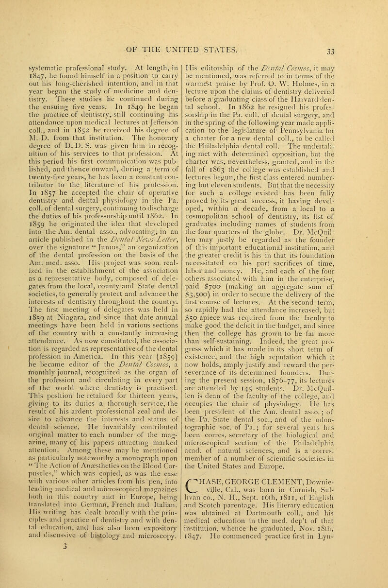 systemr.fic professional study. At length, in 1847, he found himself in a position to carry out his long-cherished intention, and in that year began the study of medicine and den- tistry. These studies he continued during the ensuing five years. In 1849 he began the practice of dentistry, still continuing his attendance upon medical lectures at jefi'erson coll., and in 1852 he received his degree of M. D. from that institution. The honorary degree of D.D. S. was given him in recog- nition of his services to thai profession. At this period his first communication was pub- lished, and thence onward, during a term of twenty-five years, he has been a constant con- tributor to the literatui'e of his profession. In 1S57 he accepted the chair of oj-ierative dentistry and dental physiology in the Pa. coll. of dental surgery,continuing todischarge the duties of his professorship until 1S62. In 1859 he originated the idea that developed into the Am. dental asso., advocating, in an article published in the Dental N'eixJs-LeUer, over the signature Junius, an organization of the dental profession on the basis of the Am. med. asso. Ilis project was soon, real- ized in the establishment of the association as a representative body, composed of dele- gates from the local, county and State dental societies, to generally protect and advance the interests of dentistry throughout the country. The first meeting of delegates was held in 1859 at Niagara, and since that date annual meetings have been held in various sections of the country with a constantly increasing attendance. x\s now constituted, the associa- tion is regarded as representative of the dental profession in America. In this year (1859) he became editor of the Dental Cosmos, a monthly journal, recognized as the organ of the profession and circulating in every part of the world where dentistry is practised. This position he retained for thirteen years, giving to its duties a thorough service, the result of his ardent professional zeal and de- sire to advance the interests and status of dental science. He invariably contributed original matter to each number of the mag- azine, many of his papers attracting marked attention. Among these may lie mentioned as particularly noteworthy a monograph upon  The Action of AuLiesthetics on the Blood Cor- puscles, which was copied, as was the case with various other articles from his pen, into leading medical and microscopical magazines both in this country and in Europe, being translated into German, French and Italian. His wiiting has dealt broadly with the prin- ciiJJes and practice of dentistry and with den- tal education, and has also been expository and discussive of histology and microscopy. 3 His editorship of the Dental Cosmos, it may be mentioned, was referred to in terms of the warme'st praise by Prof. O. W. Holmes, in a lecture upon the claims of dentistry delivered before a graduating ciass of the Harvard den- tal school. In 1862 he resigned his profes- sorship in the Pa. coll. of dental surgery, and in the spring of the following year made appli- cation to the legislature of Pennsylvania for a charter for a new dental coll., to be called the Philadelphia dental coll. The undertak- ing met with determined opposition, but the charter was, nevertheless, granted, and in the fall of 1863 the college was established and lectures begun, the first class entered number- ing but eleven students. But that the necessity for such a college existed has been fully proved by its great success, it having devel- oped, within a decade, from a local to a cosmopolitan school of dentistry, its list of graduates including names of students from the four quarters of the globe. Dr. McQuil- leii may justly be regarded as the founder of this important educational institution, and the greater credit is his in that its foundation necessitated on his part sacrifices of time, labor and money. He, and each of the four others associated with him in the enterprise, paid ^700 (making an aggregate sum of ^3,500) in order to secure the delivery of the first course of lectures. At the second term, so rapidly had the attendance increased, but 350 apiece was required fiom the faculty to make good the deficit in the budget, and since theit the college has grown to be far more than self-sustaining. Indeed, the great pro- gress which it has made in its short term of existence, and the high leputation which it now holds, amply justify and reward the per- severance of its determined founders. Dur- ing the present session, 1876-77, its lectures are attended by 145 studeiUs. Di-. jMcQuil- len is dean of the faculty of the college, ai^d occupies the chair of physiology, lie has been president of the Am. dental as:,o.; of the Pa. Slate dental soc, and of the odon- tographic soc. of Pa.; for several years hns been corres. secretary of the biological and microscopical section of the Philadelphia acad. of natural sciences, and is a corres. member of a number of scientific societies in the United States and Europe. CliASE, GEORGE CLEMENT, Downie- ville, Cal., was boin in Cornish, Sul- livan CO., N. H., Sept. 16th, 1811, of English and Scotch ]iarentage. His literary education was obtained at Dartmouth coll., and his medical education in the med. dep't of that institution, whence he graduated, Nov. 18th, 1S47. He commenced practice first in Lyn-