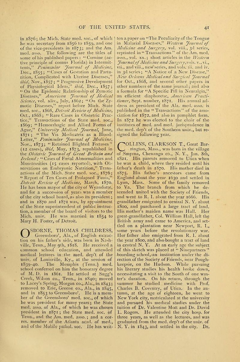 in 1S76; the Mich. Stale mod. soc, of which he was secretary from 1S56 to 1S59, and one of the vice-presidents in 1873; and the Am. med. asso. The following are the titles of some of his published papers :  Cornine (ac- tive principle of cornus Florida) in Intermit- tents, Pcninstilar yonrnai of Alcdicinc, Dec, 1855; Cases of Gestation and Partu- rition, Complicated with Uterine Diseases, ibid, Nov., 1S57;  Progressive Development of Physiological Ideas, ibid, Dec, 1857;  On the Epidemic Relationship of Zymotic Diseases, American yow'tial of Illediail Science, \o\. xliv., July, 1862; On the Zy- motic Diseases, report before Mich. State med. soc, 1S68, Detroit Review of Medicine, Oct., 186S;  Rare Cases in Obstetric Prac- tice, Transactions of the State med. soc, 1869; Hemorrhagic and Allied Forms of Ague, University Medical yonrnal, June, 1S71 ; The Vis Medicatrix as a Blood- Letter, Peninsular yoiimal of Mediciize, Nov., 1873; Retained Blighted Foetuses (12 cases), ibid. May, 1873, republished in the Obstetric yournal of Great Britain and Ireland:  Cases of Foetal Abnormalities and Monstrosities (15 cases reported), with Ob- servations on Embryonic Nutrition, Trans- actions of the Mich. State med. soc, 1876;  Report of Ten Cases of Prolapsed Funis, Detroit Review of Medicine, March, 1870. He has been mayor of the city of Wyandotte, and for a succession of years was a member of the city school board, as also its president; and in 1870 and 1871 was, by appointment of the State superintendent ot public instruc- tion, a member of the board of visitors to the Mich. univ. He was married in 1S54 to Mary H. Foster, of Detroit. OSBORNE, THOMAS CHILDRESS, Greensboro', Ala., of English extrac- tion on his father's side, was born in Nash- ■\ille, Tenn., May 9th, 1818. He received a common school education, and attended medical lectures in the med. dep't of the imiv. of Louisville, Ky., at the session of 1839-40. The Memphis (Tenn.) med. school conferred on him the honorary degree of M. D. in 1861. He settled at Sugg's Creek, Wilson co., Tenn., in 1840; moved to Lacey's Spring, Morgan co., Ala., in 1843 '■> removed to Erie, Greene co., Ala., in 1845, and in 1853 to Greensboro'. He is a mem- ber of the Greensboro' med. soc, of which he was president for many years; the State med. asso. of Ala., of which he was chosen jiresident in 1871 ; the State med. soc. of Tenn., and the Am. med. asso.; and a cor- res. member of the Atlanta acad. of med., and of the Mobile pathol. soc. He has writ- ten a paper on The Peculiarity of the Tongue in Malarial Diseases, Western yoKrnal of Afedicine and Stirgery, vol. viii., 3d series, reprinted in  Transactions  of the Am. med. asso., vol. XX.; short articles in the IFestern yonrnal of Aledicine and Surgery,xoX-i. v., vi., vii., and viii., nevv series, and vols. lii. and iv. in 3d series; A Notice of a New Disease, Nezv Orleans Medical and Surgical yonrnal for Oct., 1868, and several other papers in other numbers of the same journal; and also a formula for A Specific Pill in Neuralgia, an efficient diaphoretic, American Practi- tioner, Sept. number, 1871. His annual ad- rlress as president of the Ala. med. asso. is published in the  Transactions of the asso- ciation for 1872, and also in pamjihlet form. In 1872 he was elected to the chair of the institutes of med. and med. jurisprudence in the med. dep't of the Southern univ., but re- signed the following year. OLLTNS, CLARKSON T., Great Bar- rington, Mass., was born in the village of Smyrna, Chenango co., N. Y., Jan. 8th, 1821. His parents removed to Utica when he was a child, where they resided until his father's death in 1870. His mother died in 1875. His father's ancestors came from England about the year 1630 and settled in Lynn, Mass. Some of the family removed to Va. The branch from which he de- scended united with the Society of Friends, and went to R. I. about the year 1666. His grandfather emigrated to central N. Y. about 1800, and purchased a large tract of land. His mother's maiden name was Hall. Her great-grandfather. Col. William Hall, left the British army and came to America, and set- tled on a plantation near Newport, R. I., some years before the revolutionary war. Her father also emigrated from R. I. about the year 1800, and also bought a tract of land in central N. Y. At an early age the subject of this sketch was placed at  Ninepartners  boarding school,-an institution under the di- rection of the Society of Friends, near Pough- keepsie, on the Hudson. While pursuing his literary studies his health broke down, necessitating a visit to the South of one wm- ter's duration. On his return, through the summer he studied medicine with Prof. Charles B. Coventry, of Utica. In the au- tumn, at the age of eighteen, he went to New Yoi'k city, matriculated at the university and pursued his medical studies under the tuition of Dr. Valentine Mott and Dr. David L. Rogers. He attended the city hosp. for three years, as well as the lectures, and was graduated from the med. dep't of the univ. of N. Y. in 1843, and settled in the city. Dr.