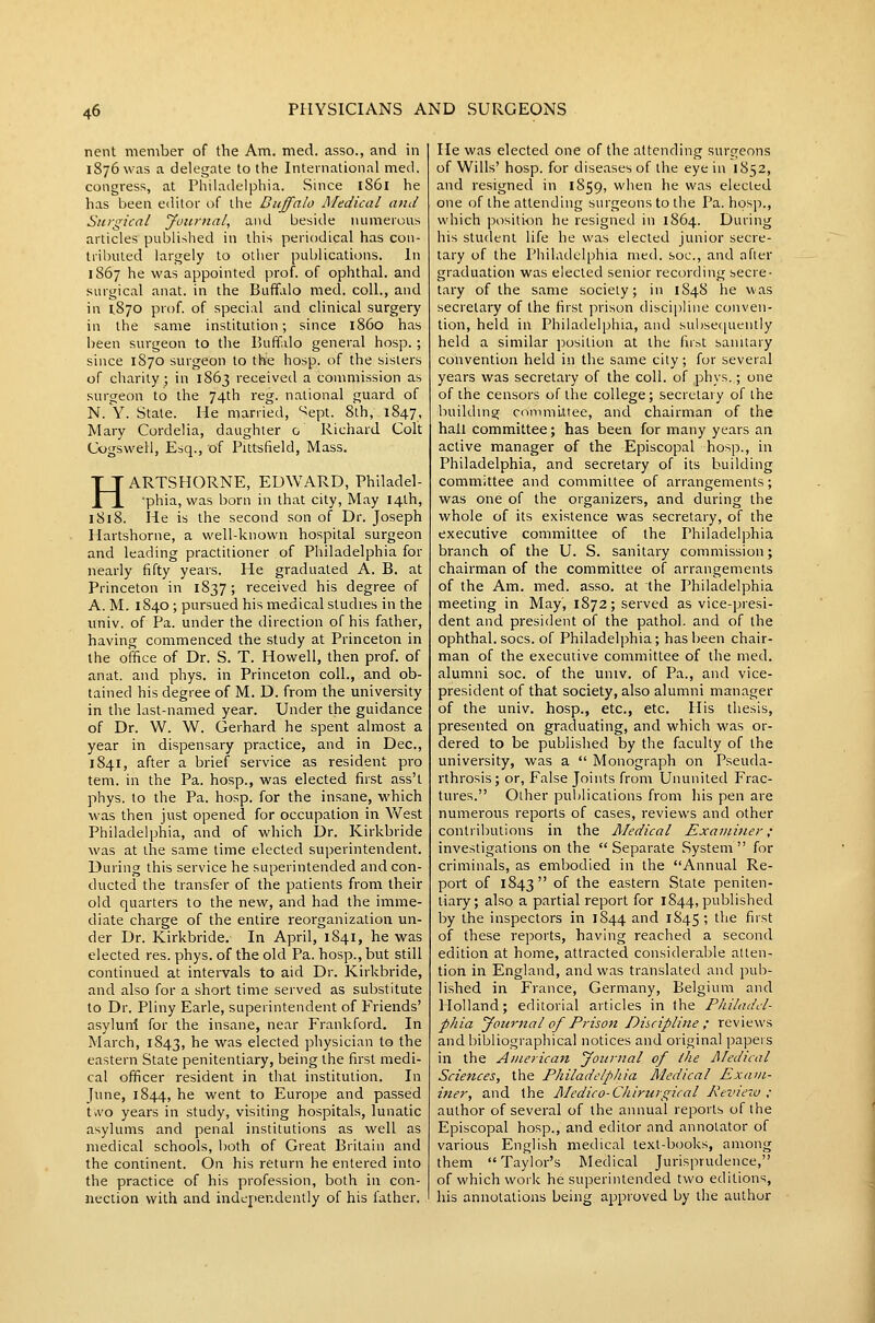 nent member of the Am. med. asso., and in 1876 was a delegate to the International med. congress, at Philadelphia. Since 1861 he has been editor of the Buffalo Medical and Surgical Journal, and beside numerous articles published in this periodical has con- tributed largely to other publications. In 1867 he was appointed prof, of ophthal. and surgical anat. in the Buffalo med. coll., and in 1,870 prof, of special and clinical surgery ill the same institution; since i860 has been surgeon to the Buffalo general hosp. ; since 1870 surgeon to the hosp. of the sisters of charity; in 1863 receivetl a commission as surgeon to the 74th reg. national guard of N. Y. State. He married, ^ept. 8th, 1847, Mary Cordelia, daughter o Richard Colt Cogswell, Esq., of Pittsfield, Mass. HARTSHORNE, EUAVARD, Philadel- ■phia, was born in that city, May 14th, 1818. He is the second son of Dr. Joseph Hartshorne, a well-known hospital surgeon and leading practitioner of Philadelphia for nearly fifty years. He graduated A. B. at Princeton in 1837 ; received his degree of A. M. 1840 ; pursued his medical studies in the univ. of Pa. under the direction of his father, having commenced the study at Princeton in the office of Dr. S. T. Howell, then prof, of anat. and phys. in Princeton coll., and ob- tained his degree of M. D. from the university in the last-named year. Under the guidance of Dr. W. W. Gerhard he spent almost a year in dispensary practice, and in Dec, 1841, after a brief service as resident pro tem. in the Pa. hosp., was elected first ass't phys. to the Pa. hosp. for the insane, which was then just opened for occupation in Vv^est Philadelphia, and of which Dr. Kirkbride was at the same time elected superintendent. During this service he superintended and con- ducted the transfer of the patients from their old quarters to the new, and had the imme- diate charge of the entire reorganization un- der Dr. Kirkbride. In April, 1841, he was elected res. phys. of the old Pa. hosp., but still continued at intervals to aid Dr. Kirkbride, and also for a short time served as substitute to Dr. Pliny Earle, superintendent of Friends' asyluni for the insane, near Frankford. In March, 1843, he was elected physician to the eastern State penitentiary, being the first medi- cal officer resident in that institution. In June, 1844, he went to Europe and passed tvvo years in study, visiting hospitals, lunatic asylums and penal institutions as well as medical schools, l)oth of Great Britain and the continent. On his return he entered into the practice of his profession, both in con- nection with and independently of his father. He was elected one of the attending surgeons of Wills' hosp. for diseases of the eye in 1852, and resigned in 1859, when he was elected one of the attending surgeons to the Pa. hosp., which posili-tMi he resigned in 1864. During his student life he was elected junior secre- tary of the Philadelphia med. soc, and after graduation was elected senior recording secre- tary of the same society; in 1848 he was secretary of the first prison discipline conven- tion, held in Philadelphia, and sul)se([ueiitly held a similar position at the first sanitary convention held in the same city; for several years was secretary of the coll. of phys.; one of the censors of the college ; secretary of the building committee, and chairman of the hall committee; has been for many years an active manager of the Episcopal hosp., in Philadelphia, and secretary of its building committee and committee of arrangements; was one of the organizers, and during the whole of its existence was secretary, of the executive committee of the Philadelphia branch of the U. S. sanitary commission; chairman of the committee of arrangements of the Am. med. asso. at the Philadelphia meeting in May, 1872; served as vice-presi- dent and president of the pathol. and of the ophthal. socs. of Philadelphia; has been chair- man of the executive committee of the med. alumni soc. of the univ. of Pa., and vice- president of that society, also alumni manager of the univ. hosp., etc., etc. His thesis, presented on graduating, and which was or- dered to be published by the faculty of the university, was a  Monograph on Pseuda- rthrosis; or, False Joints from Ununited Frac- tures. Other publications from his pen are numerous reports of cases, reviews and other contributions in the Medical Examiner; investigations on the Separate System for criminals, as embodied in the Annual Re- port of 1843 of the eastern State peniten- tiary; also a partial report for 1844, published by the inspectors in 1844 ^<^ 1^45 *> ^^^ f'''t of these reports, having reached a second edition at home, attracted considerable atten- tion in England, and was translated and pub- lished in France, Germany, Belgium and Holland; editorial articles in the Philadel- phia Journal of Prison Discipline ; reviews and bibliographical notices and original papers in the American Journal of the Medical Sciences, the Philadelphia Medical Exam- iner, and the Medico-Chirurgical Pevie~w ; author of several of the annual reports of the Episcopal hosp., and editor and annotator of various English medical text-b(;oks, among them Taylor's Medical Jurisprudence, of which work he superintended two editions, his annotations being approved by the author