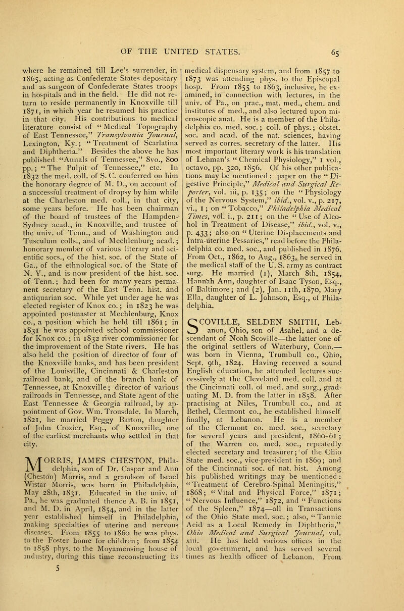 where he remained till Lee's surrender, in 1865, acting as Confederate States depositary and as surgeon of Confederate States troops in hospitals and in the field. He did not re- turn to reside permanently in Knoxville till 1871, in which year he resumed his practice in that city. His contributions to medical literature consist of  Medical Topography of East Tennessee, Transylvaiiia Jotii-nal, Lexington, Ky.;  Treatment of Scarlatina and Diphtheria. Besides the above he has published Annals of Tennessee, 8vo., 800 pp.;  The Pulpit of Tennessee, etc. In 1832 the med. coll. of S. C. conferred on him the honorary degree of M. D., on account of a successful treatment of dropsy by him while at the Charleston med. coll., in that city, some years before. He has been chairman of the board of trustees of the Hampden- Sydney acad., in Knoxville, and trustee of the univ. of Tenn., and of Washington and Tusculum colls., and of Mechlenburg acad.; honorary member of various literary and sci- entific socs., of the hist. soc. of the State of Ga., of the ethnological soc. of the State of N. Y., and is now president of the hist. soc. of Tenn.; had been for many years perma- nent secretary of the East Tenn. hist, and antiquarian soc. While yet under age he was elected register of Knox co.; in 1823 he was appointed postmaster at Mechlenburg, Knox CO., a position which he held till 1861; in 1831 he was appointed school commissioner for Knox co.; in 1832 river commissioner for the improvement of the State rivers. He has also held the position of director of four of the Knoxville banks, and has been president of the Louisville, Cincinnati & Charleston railroad bank, and of the branch bank of Tennessee, at Knoxville; director of various railroads in Tennessee, and State agent of the East Tennessee & Georgia railroad, by ap- pointment of Gov. Wm. Trousdale. In March, 1821, he married Peggy Barton, daughter of John Crozier, Esq., of Knoxville, one of the earliest merchants who settled in that city. MORRIS, JAMES CHESTON, Phila- delphia, son of Dr, Caspar and Ann (Cheston) Morris, and a grandson of Israel Wistar Morris, was born in Philadelphia, May 28ih, 1831. Educated in the univ. of Pa., }:e was graduated thence A. B. in 1851, and M. D. in April, 1854, and in the latter yenr established himself in Philadelphia, making specialties of uterine and nervous diseases. From 1855 to '^60 he was phys. to the Foster home for children ; from 1854 to 1858 phys. to the Moyamensing house of industry, during this time reconstructing its medical dispensary system, and from 1857 to 1873 vi'as attending phys. to the Episcopal hosp. From 1855 to 1863, inclusive, he ex- amined, in connection with lectures, in the univ. of Pa., on prac, mat. med., chem. and institutes of med., and also lectured upon mi- croscopic anat. He is a member of the Phila- delphia CO. med. soc; coll. of phys.; obstet. soc. and acad. of the nat. sciences, having served as corres. secretary of the latter. His most important literary work is his translation of Lehman's  Chemical Physiology, I vol., octavo, pp. 320, 1856. Of his other publica- tions may be mentioned: paper on the Di- gestive Principle, JMedical and Surgical Re- portei-, vol. iii, p. 135 ; on the  Physiology of the Nervous System, ibid., vol. v., p. 217, vi., I; on  Tobacco, Philadelphia Medical Times, vol. i., p. 211; on the  Use of Alco- hol in Treatment of Disease, ibid., vol. v., p. 433; also on  Uterine Displacements and Intra-uterine Pessaries, read before the Phila- delphia CO. med. soc, and pul)Iished in 1S76., From Oct., 1862, to Aug., 1863, he served in the medical staff of the U. S. army as contract surg. He married (i), March 8th, 1854, Hannah Ann, daughter of Isaac Tyson, Esq., of Baltimore; and (2), Jan. nth, 1870, Mary Ella, daughter of L. Johnson, Esq., of Phila- delphia. SCOVILLE, SELDEN SMITH, Leb- anon, Ohio, son of Asahel, and a de- scendant of Noah Scoville—the latter one of the original settlers of Waterbury, Conn.— was born in Vienna, Trumbull co., Ohio, Sept. 9th, 1824. Having received a sound English education, he attended lectures suc- cessively at the Cleveland med. coll. and at the Cincinnati coll. of med. and surg., grad- uating M. D. from the latter in 1858. After practising at Niles, TrumbuU co., and at Bethel, Clermont co., he established himself finally, at Lebanon. He is a member of the Clermont co. med. soc, secretary for several years and president, 1860-61 ; of the Warren co. med. soc, repeatedly elected secretary and treasurer; of the Ohio State med. soc, vice-president in 1869; and of the Cincinnati soc. of nat. hist. Among his published writings may be mentioned : Treatment of Cerebro-Spinal Meningitis, 1868; Vital and Physical Force, 1S71 ; Nervous Influence, 1872, and Functions of the Spleen, 1874—all in Transactions of the Ohio State med. soc.; also,  Tannic Acid as a Local Remedy in Diphtheria, Ohio Medical and Surgical Jouriial, vol, xiii. He has held various offices in the local government, and has served several times as health officer of Lebanon. From