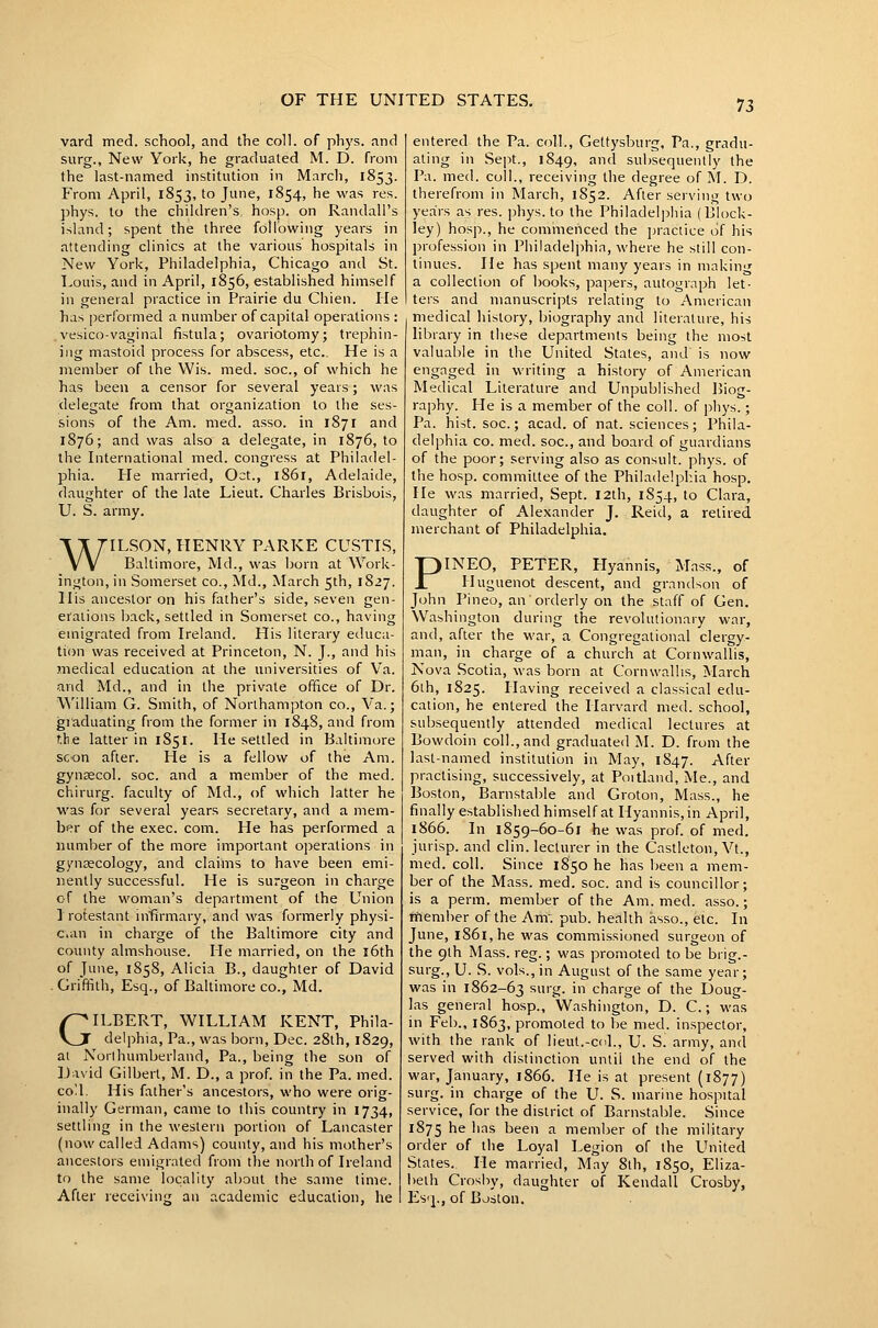 yard med. school, and the coll. of phys. and surg., New York, he graduated M. D. from the last-named institution in Marcli, 1853. From April, 1853, to June, 1854, he was res. phys. to the children's hosp. on Randall's island; spent the three following years in attending clinics at the various hospitals in New York, Philadelphia, Chicago and St. Touis, and in April, 1856, established himself in general practice in Prairie du Cliien. lie has performed a number of capital operations : vesico-vaginal fistula; ovariotomy; trephin- ing mastoid process for abscess, etc. He is a member of the Wis. med. soc, of which he has been a censor for several years; was delegate from that organization to the ses- sions of the Am. med. asso. in 1871 and 1876; and was also a delegate, in 1876, to the International med. congress at Philadel- phia. He married, Oct., 1861, Adelaide, daughter of the late Lieut. Charles Brisbois, U. S. army. WILSON, HENRY PARKE CUSTIS, Baltimore, Md., was born at Work- ington, in Somerset co., Md., March 5th, 1827. His ancestor on his father's side, seven gen- erations Ijack, settled in Somerset co., having emigrated from Ireland. His literary educa- tion was received at Princeton, N. J., and his medical education at the universities of Va. and Md., and in the private office of Dr. William G. Smith, of Northampton co., Va.; graduating from the former in 1848, and from t.lie latter in 1851. He settled in Baltimore scon after. He is a fellow of the Am. gyneecol. soc. and a member of the med. chirurg. faculty of Md., of wliich latter he was for several years secretary, and a mem- ber of the exec. com. He has performed a number of the more important operations in gynaecology, and claims to have been emi- nently successful. He is surgeon in charge of the woman's department of the Union 1 rotestant infirmary, and was formerly physi- cian in charge of the Baltimore city and county almshouse. He married, on the l6th of June, 1858, Alicia B., daughter of David . Griffith, Esq., of Baltimore co., Md. GILBERT, WILLIAM KENT, Phila- delphia, Pa., was born, Dec. 28th, 1829, at Norlhumberland, Pa., being the son of David Gilbert, M. D., a prof in the Pa. med. coll. His father's ancestors, who were orig- inally German, came to this country in 1734, settling in the western portion of Lancaster (now called Adams) county, and his mother's ancestors emigrated from the north of Ireland to the same locality about the same time. After receiving an academic education, he entered the Pa. coll., Gettysburg. Pa., gradu- ating in Sept., 1849, and subsequently the Pa. med. coll., receiving the degree of M. D. therefrom in March, 1852. After serving two years as res. phys. to the Philadelphia (Block- ley) hosp., he commenced the practice of his profession in Philadelphin, where he still con- tinues. He has spent many years in niakin'f a collection of books, papers, autograph let- ters and manuscripts relating to American medical history, biography and literature, his library in these departments being the most valuable in the United States, and is now engaged in writing a history of American Medical Literature and Unpublished Biog- raphy. He is a member of the coll. of phys.; Pa. hist, soc; acad. of nat. sciences; Phila- delphia CO. med. soc, and board of guardians of the poor; serving also as consult, phys. of the hosp. committee of the Philadelphia hosp. He was married, Sept. 12th, 1854, to Clara, daughter of Alexander J. Reid, a relirecl merchant of Philadelphia. PINEO, PETER, Hyannis, Mass., of Huguenot descent, and grandson of John Pineo, an orderly on the staff of Gen. Washington during the revolutionary war, and, after the war, a Congregational clergy- man, in charge of a church at Cornwallis, Nova Scotia, was born at Cornwallis, March 6ih, 1825. Having received a classical edu- cation, he entered the Harvard med. school, subsequently attended medical lectures at Bowdoin coll., and graduated M. D. from the last-named institution in May, 1847. After practising, successively, at Poitland, Me., and Boston, Barnstable and Groton, Mass., he finally established himself at Hyannis, in April, 1866. In 1859-60-61 he was prof of med. jurisp. and clin. lecturer in the Castleton, Vt., med. coll. Since 1850 he has been a mem- ber of the Mass. med. soc. and is councillor; is a perm, member of the Am. med. asso.; rnember of the Anr. pub. health asso., etc. In June, l86l,he was commissioned surgeon of the 9th Mass. reg.; was promoted to be brig.- surg., U. S. vols., in August of the same year; was in 1862-63 sg- ' charge of the Doug- las general hosp., Washington, D. C.; was in Feb., 1863, promoted to be med. inspector, with the rank of lieut.-cd., U. Si army, and served with distinction until the end of the war, January, 1866. He is at present (1877) surg. in charge of the U. S. marine hospital service, for the district of Barnstable. Since 1875 he has been a memlier of the military order of the Loyal Legion of the United States. lie married, Mny 8th, 1850, Eliza- beth Crosby, daughter of Kendall Crosby, lilsq., of Boston.