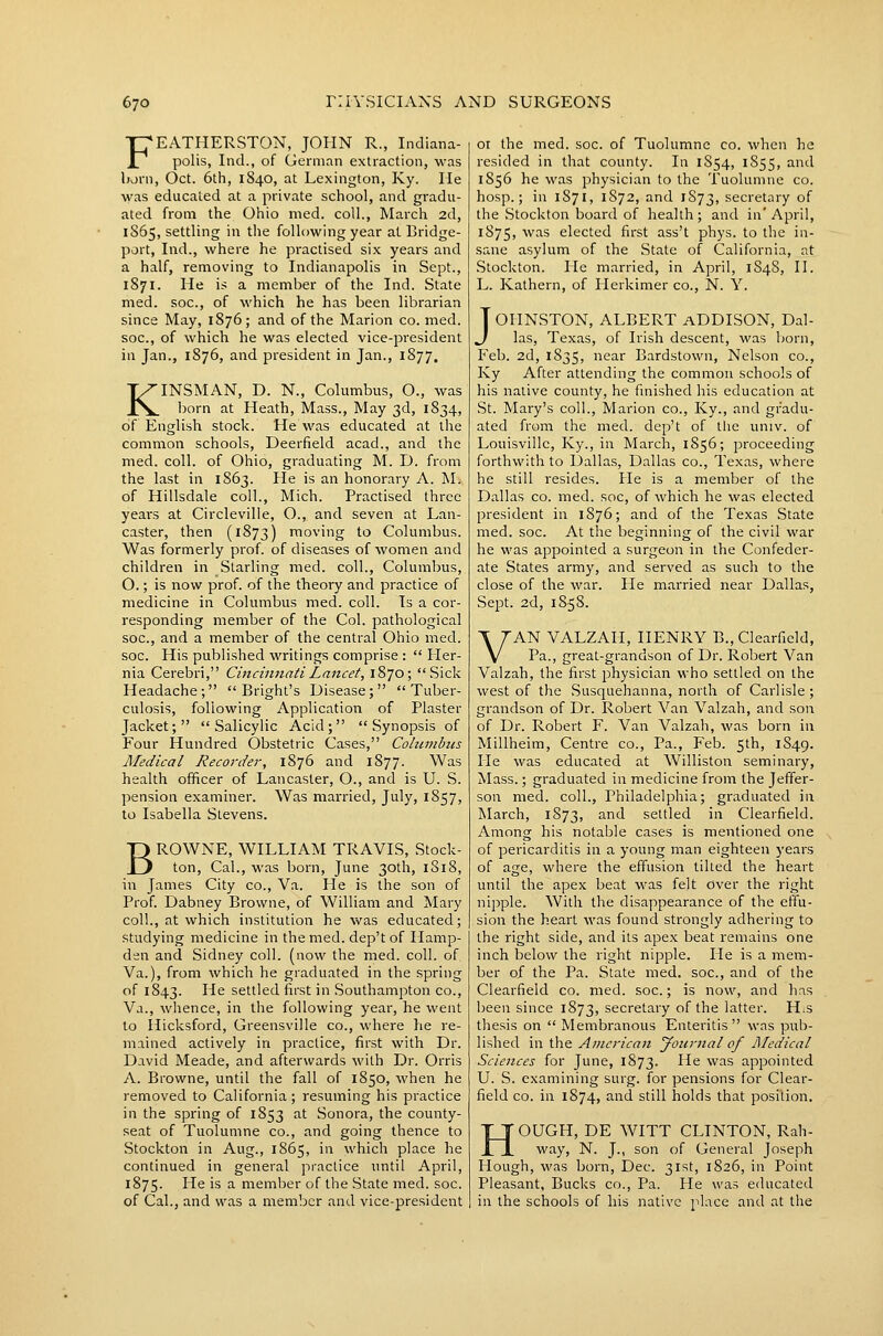 FEATHERSTON, JOHN R., Indiana- polis, Ind., of German extraction, was Ijarn, Oct. 6th, 1S40, at Lexington, Ky. lie M'as educated at a private school, and gi-adu- ated from the Ohio nied. coll., March 2d, 1865, settling in the following year at Bridge- port, Ind., where he practised six years and a half, removing to Indianapolis in Sept., 1871. He is a member of the Ind. State med. soc, of which he has been librarian since May, 1876; and of the Marion co. med. soc, of which he was elected vice-president in Jan., 1876, and president in Jan., 1877, KINSMAN, D. N., Columbus, O., was born at Heath, Mass., May 3d, 1834, of English stock. He was educated at the common schools, Deerfield acad., and the med. coll. of Ohio, graduating M. D. from the last in 1863. He is an honorary A. M. of Hillsdale coll., Mich. Practised three years at Circleville, O., and seven at Lan- caster, then (1873) moving to Columbus. Was formerly prof, of diseases of women and children in Starling med. coll., Columbus, O.; is now prof, of the theory and practice of medicine in Columbus med. coll. Is a cor- responding member of the Col. pathological soc, and a member of the central Ohio med. soc. His published writings comprise : Her- nia Cerebri, Cincinnati Lancet, 1870; Sick Headache;  Bright's Disease; Tuber- culosis, following Application of Plaster Jacket; Salicylic Acid; Synopsis of Four Hundred Obstetric Cases, Cohuiibus Medical Recorder, 1876 and 1877. Was health officer of Lancaster, O., and is U. S. pension examiner. Was married, July, 1857, to Isabella Stevens. BROWNE, WILLIAM TRAVIS, Stock- ton, Cal., was born, June 30th, 1818, in James City co., Va. He is the son of Prof. Dabney Browne, of William and Mary coll., at which institution he was educated; studying medicine in themed. dep't of Hamp- den and Sidney coll. (now the med. coll. of Va.), from which he graduated in the spring of 1843. -H^ settled first in Southampton co., Va., whence, in the following year, he went to Hicksford, Greensville co., where he re- mained actively in practice, first with Dr. David Meade, and afterwards with Dr. Orris A. Browne, until the fall of 1850, when he removed to California; resuming his practice in the spring of 1853 at Sonora, the county- seat of Tuolumne co., and going thence to Stockton in Aug., 1865, in which place he continued in general practice until April, 1875. ^^ is a member of the State med. soc. of Cal., and was a member and vice-president 01 the med. soc. of Tuolumne co. when he resided in that county. In 1S54, 1855, and 1856 he was physician to the Tuolumne co. hosp.; in 1871, 1872, and 1S73, secretary of the Stockton board of health; and in' April, 1875, '^'^^s elected first ass't phys. to the in- sane asylum of the State of California, at Stockton. He married, in April, 1848, H. L. Kathern, of Herkimer co., N. Y. JOHNSTON, ALBERT aDDISON, Dal- las, Texas, of Irish descent, was born, Feb. 2d, 1835, car Bardstown, Nelson co., Ky After attending the common schools of his native county, he finished his education at St. Mar-y's coll., Marion co., Ky., and gradu- ated from the med. dep't of the univ. of Louisville, Ky., in March, 1856; proceeding forthwith to Dallas, Dallas co., Texas, where he still resides. He is a member of the Dallas CO. med. soc, of which he was elected president in 1876; and of the Texas State med. soc. At the beginning of the civil war he was appointed a surgeon in the Confeder- ate States army, and served as such to the close of the war. He married near Dallas, Sept. 2d, 18-58. VAN VALZAH, HENRY B., Clearfield, Pa., great-grandson of Dr. Robert Van Valzah, the first physician who settled on the west of the Susquehanna, north of Carlisle; grandson of Dr. Robert Van Valzah, and son of Dr. Robert F. Van Valzah, was born in Millheim, Centre co.. Pa., Feb. 5th, 1849. He was educated at Williston seminary, Mass.; graduated in medicine from the Jeffer- son med. coll., Philadelphia; graduated in March, 1873, ^'^'^ settled in Clearfield. Among his notable cases is mentioned one of pericarditis in a young man eighteen years of age, where the effusion tilted the heart until the apex beat was felt over the right nipple. With the disappearance of the effu- sion the heart was found strongly adhering to the right side, and its apex beat remains one inch below the right nipple. He is a mem- ber of the Pa. State med. soc, and of the Clearfield co. med. soc.; is now, and has been since 1873, secretary of the latter. H.s thesis on  Membranous Enteritis was pub- lished in the American yoiirnal of Aledical Sciences for June, 1873. He was appointed U. S. examining surg. for pensions for Clear- field CO. in 1874, and still holds that position. HOUGH, DE WITT CLINTON, Rah- way, N. J., son of General Joseph Hough, was born, Dec. 31st, 1826, in Point Pleasant, Bucks co., Pa. He was educated in the schools of his native place and at the