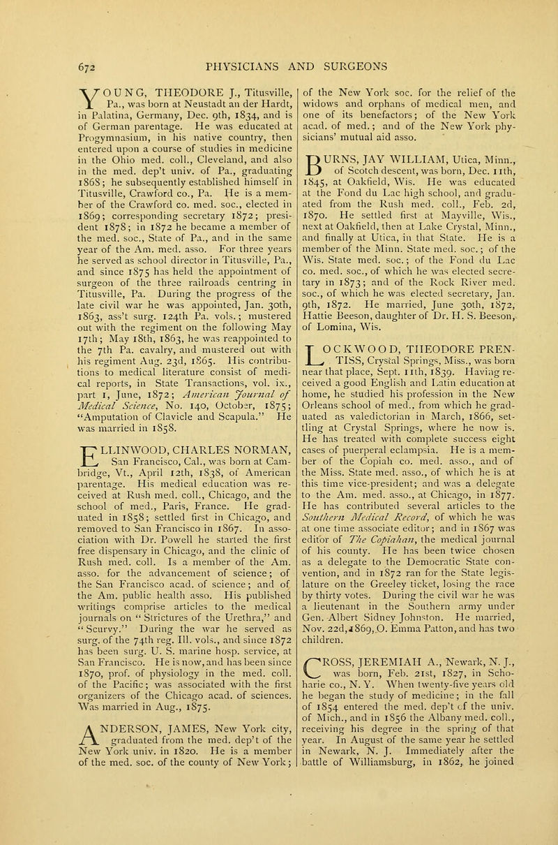 YOUNG, THEODORE J., Titusville, Pa., was born at Neustadt an der Hardt, in Palatina, Germany, Dec. 9th, 1834, and is of German parentage. He was educated at Progymnasium, in his native country, then entered upon a course of studies in medicine in the Ohio med. coll., Cleveland, and also in the med. dep't univ. of Pa., graduating 186S; he subsequently established himself in Titusville, Crawford co., Pa. He is a mem- ber of the Crawford co. med. soc, elected in 1869; corresponding secretary 1872; presi- dent 187S; in 1872 he became a member of the med. soc, State of Pa., and in the same year of the Am. med. asso. For three years he served as school director in Titusville, Pa., and since 1875 has held the appointment of surgeon of the three railroads centring in Titusville, Pa. During the progress of the late civil war he was appointed, Jan. 30th, 1863, ass't surg. 124th Pa. vols.; mustered out with the regiment on the following May 17th; May i8th, 1863, he was reappointed to the 7th Pa. cavalry, and mustered out with his regiment Aug. 23d, 1865. His contribu- tions to medical literature consist of medi- cal reports, in State Transactions, vol. ix., part I, June, 1872; American Journal of Medical Science, No. 140, October, 1875; Amputation of Clavicle and Scapula. He was married in 1858. ELLINWOOD, CHARLES NORMAN, San Francisco, Cal., was born at Cam- bridge, Vt., April 12th, 1838, of American parentage. His medical education was re- ceived at Rush med. coll., Chicago, and the school of med., Paris, France. He grad- uated in 1858; settled first in Chicago, and removed to San Francisco in 1867. In asso- ciation with Dr. Powell he started the first free dispensary in Chicago, and the clinic of Rush med. coll. Is a member of the Am. asso. for the advancement of science; of the San Francisco acad. of science; and of the Am. public health asso. His published writings comprise articles to the medical journals on  Strictures of the Urethra, and  Scurvy. During the war he served as surg. of the 74th reg. 111. vols., and since 1872 has been surg. U. S. marine hosp. service, at San Francisco. He is now, and has been since 1870, prof, of physiology in the med. coll. of the Pacific; was associated with the first organizers of the Chicago acad. of sciences. Was married in Aug., 1875. ANDERSON, JAMES, New York city, graduated from the med. dep't of the New York univ. in 1820. He is a member of the med. soc. of the county of New York; of the New York soc. for the relief of the widows and orphans of medical men, and one of its benefactors; of the New York acad. of med.; and of the New York phy- sicians' mutual aid asso. BURNS, JAY WILLIAM, Uiica, Minn., of Scotch descent, was born, Dec. nth, 1845, ^'^ Oakfield, Wis. He was educated at the Fond du Lac high school, and gradu- ated from the Rush med. coll., Feb. 2d, 1870. He settled first at Mayville, Wis., next at Oakfield, then at Lake Crystal, Minn., and finally at Utica, in that State. He is a member of the Minn. State med. soc; of the Wis. State med. soc.; of the Fond du Lac CO. med. soc, of which he was elected secre- tary in 1873; and of the Rock River med. soc, of which he was elected secretary, Jan. 9th, 1872. He married, June 30th, 1872, Hattie Beeson, daughter of Dr. H. S. Beeson, of Lomina, Wis. LOCK WOOD, THEODORE PREN- , , TISS, Crystal Springs, Miss., was born near that place, Sept. nth, 1839. Having re- ceived a good English and Latin educational home, he studied his profession in the New Orleans school of med., from which he grad- uated as valedictorian in March, 1866, set- tling at Crystal Springs, where he now is. He has treated with complete success eight cases of puerperal eclampsia. He is a mem- ber of the Copiah co. med. asso., and of the Miss. State med. asso., of which he is at this time vice-president; and was a delegate to the Am. med. asso., at Chicago, in 1877- He has contributed several articles to the Southern Medical Record, of which he was at one time associate editor; and in 1S67 was editor of The Copiahan, the medical journal of his county. Pie has been twice chosen as a delegate to the Democratic State con- vention, and in 1872 ran for the State legis- lature on the Greeley ticket, losing the race by thirty votes. During the civil war he was a lieutenant in the Southern army under Gen. -Albert Sidney Johnston. He married, Nov. 22d,j869,.0. Emma Patton,and has two children. CROSS, JEREMIAH A., Newark, N. J., was born, Feb. 21st, 1827, in Scho- harie CO., N. Y. When twenty-five years old he began the study of medicine; in the fall of 1854 entered the med. dep't cf the univ. of Mich., and in 1S56 the Albany med. coll., receiving his degree in the spring of that year. In August of the same year he settled in Newark, N. J. Immediately after the battle of Williamsburg, in 1862, he joined