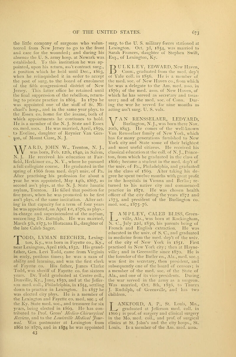 the little company of surg^eons who volun- teered from New Jersey to go to the front and care for the wounded; and during his absence the U. S. army hosp. at Newark was established. To this institution he was ap- pointed, upon his return, ass't contract surg., a position which he held until Dec, 1863, when he relinquished it in order to accept the post of surg. to the board of enrolment of the fifth congressional district of New Jersey. This latter office he retained until the final suppression of the rebellion, return- ing to private practice in 1865. In 1S70 he was appointed one of the staff of St. Mi- chael's hosp., and in the same year phys. to the Essex co. home for the insane, both of which appointments he continues to hold. He is a member of the N. J. State and Essex CO. med.socs. He was married, April, 1859, to Eveline, daughter of Reynier Van Gies- son, of Mount Clare, N.. J. WARD, JOHN W., Trenton, N. J., was born, Feb. I2lh, 1840, in Salem, N. J. He received his education at Fair- fiekl, Herkimer co., N. Y., where he pursued a full collegiate course. He graduated in the spring of 1S66 from med. dep't univ, of Pa. After practising his profession for about a year he was appointed. May 14th, 1867, as second ass't phys. at the N. J. State lunatic asylum, Trenton. He filled that position for five years, when he was promoted to be lirst ass't phys. of the same institution. After act- ing- in that capacity for a term of four years he was appointed,, on April 1st, 1876, as phys.- in-charge and superintendent of the asylum, succee:ling Dr. Euttoiph. He was married, March 5ih, 1S73, to Horacana B.,. daughter of the late Caleb Sager. TODD, LYMAN BEECHER, Lexing- ton, Ky., was born in Fayette co., Ky., near Lexington, April i6th, 1832, His grand- father. Gen, Levi Todd, came from Virginia in early, perilous limes;, he was a man of aVjility and learning, and was the first clerk of Fayette co. His father, James Clarke Todd, was sheriff of Fayette co.- for sixteen years. Dr. Todd graduated at Centre coll., Danville, Ky., June, 1850, and at the Jeffer- son med, coll., Philadelphia, in 1854, settling down to practice in Lexington. In 1857 he was elected city phys. He is a member of the Lexington and Fayette co. med. soc.;, of the Ky. State med. soc, and treasurer for six years, being elected in 1869. He has con- tributed to Prof. Gross' Medico-Chii-nrgkal jReview, and to the Louisville Medical yottr- nal. Was postmaster at Lexington from 1861 to 1870,, and in 1874 he was appointed 43 surg. to the U. S. military forces stationed at Lexington. Oct. 3d, 1854, was marrierl to Sarah Frances, daughter of Stephen Swift, Esq., of Lexington, Ky. ULKLEY, EDWARD, New Haven, Conn., graduated from the med. dep't of Yale coll. in 1856. He is a member (jf the med. soc. of New Haven co., from which he was a delegate to the Am. med. asso. in 1876; of the med, asso. of New Flaven, of which he has served as secretary and treas- urer; and of the med.. soc. of Conn. Dur- ing the war he served for nine months as acting ass't surg. U.. S. vols. AN RENSSELAER, LEDYARD,, Burlington, N. J., was born there Nov. 20th, 1843. He comes of the well-known Van Rensselaer family of New York, which has for many generations furnished to Nev/ York city and State some of their brightest and most useful citizens. Lie received his classical education at the coll. of N. J., Prince- ton, from which he graduated in the class of 1866; became a student in the med. dep't of the univ. of Pa., Philade]]3hia, and graduated! in the class of 1869. After taking his de- gree he spent twelve months with great profit, in the hospitals in Vienna and Berlin; re- turned to- his native city and commenced; practice in 1871. He was chosen health, officer of the city during the years 1S73 and' 1873, ^i president of the Burlington co.. med. soc, 1875-76. LAM PL FY, CALEB BLISS, Green- ville, Ala., was born at Rockingham, N. C, July 22d, 1830, his parents being of French and English extraction. He was educated in the univ. of S. C, and graduated in medicine from the med. dep't of the univ. of the city of New York in 1S51. First practised in New York city;- then at Hayne- ville; and in Greenville since 1S70. He is the founder of the Butler co., Ala., med. soc;, was first its secretary, then president, and subsequently one of the board of censors; is a member of the med. soc. of the State of Ala., and one of its vice-presidents. During the war served in the army as a suigeon.. Was married, Oct. 8th, 1S56, to Thurza J. Rudolph, of Greenville, and has two children. LANKFORD, A. P., St. Louis, Mo.,, graduated at Jefferson med. coll. in 1866; is prof of surgery and clinical surgery in the Mo. med. coll., and prof of surgical clinics at St. John's and the city hosps., St.. Louis.. Is a member of the Ajn.„med. asso.