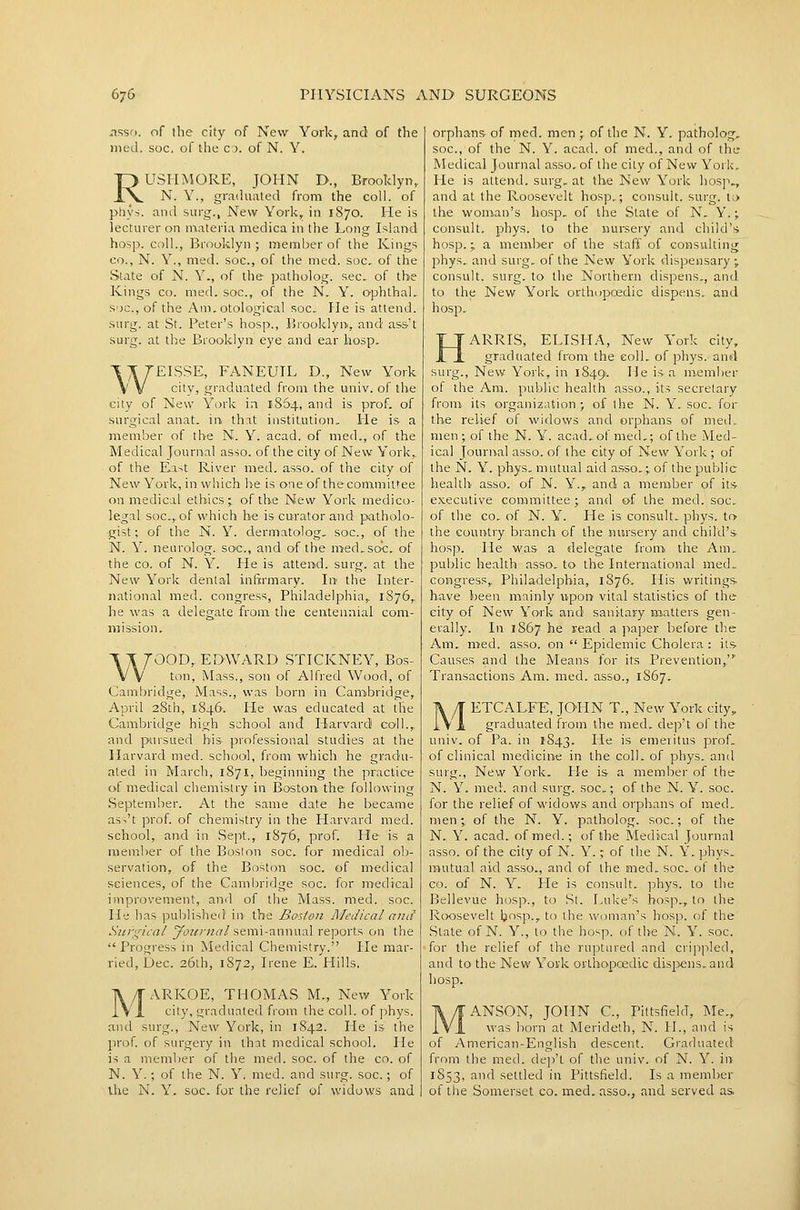 iissn. of the city of New York, and of the nied. soc, of the 0. of N. Y. RU3HM0RE, JOHN D., Brooldyn, N. Y., graduated from the coll. of phy>. and surg.. New York, in 1870. He is lecturer on materia medica in the Long Island hosp. coll., Brooklyn ; member of the Kings CO., N. Y., med. soc, of the med. soc, of the State of N. Y., of the patholog. sec. of the Kings CO. med. soc, of the N., Y. ophthaL s'jc, of the Am. otological soc He is attend, surg. at St. Peter's hosp., Brooklyn., and as&'t surg. at the Brooklyn eye and ear hosp. WEISSE, FANEUIL D., New York city, graduated from the univ. of the city of New York in 1864, and is prof, of surgical anat. in that institution.. He is a member of the N. Y. acad. of med., of the Medical Journal asso. of the city of New York,, of the East River med. asso. of the city of New York, in which he is one of thecommittee on medical ethics- of the New York medico- legal soc, of which he is curator and patholo- gist; of the N. Y. dermatolog. soc, of the N. Y. nearolog. soc, and of the med. soc. of the CO. of N. Y. He is attend, surg. at the New York dental infirmary. Ire the Inter- national med. congress, Philadelphia, 1S76, he was a delegate from the centennial com- mission. 7OOD, EDWARD STICKNEY, Bos- ton, Mass., son of Alfred Wood, of Cambridge, Mass., was born in Canibridge, April 28th, 1846. He was educated at the Cambridge high school and Harvard coll., and pursued his professional studies at the Harvard med. school, from which he gradu- ated in March, 1871, beginning the practice of medical chemistry in Boston the following September. At the same date he became as^'t prof, of chemistry in the Harvard med. school, and in Sept., 1876, prof. He is a member of the Boston soc. for medical ob- servation, of the Boston soc. of medical sciences, of the Cambridge soc. for medical improvement, and of the Mass. med. soc Ibj lias ]3ublislie<i in the Baston Medical and Surgical yoiirnal semi-annual reports on the Progress in Medical Chemistry. He mar- ried, Dec 26th, 1872, Irene E. Hills. MARKOE, THOMAS M., New York city, graduated from the coll. of phys. and surg., New York, in 1842. He is the jirof of surgery in that medical school. He is a memljer of the med. soc. of the co. of N. Y.; of the N. Y. med. and surg. soc.; of ihe N. Y. soc for the relief of widows and orphans- of med. men ;. of the N. Y. patholog, soc, of the N. Y. acad. of med., and of the Medical Journal asso. of the city of New York,. He is attend, surg. at the New York hosp., and at the Roosevelt hosp.; consult, surg. t;> the woman's hosp. of the State of N. Y.; consult, phys. to the nursery and child's hosp.; a member of the staff of consulting phys.. and surg. of the New York dispensary % consult, surg. to the Northern dispens., and to the New York orthopoedic dispens. and hosp. ARRIS, ELISHA, New York city, graduated from the coll. of phys. and surg., New York, in 1849. He is a member of the Am. public health asso., its secretary from- its organization; of the N. Y. soc for the relief of widows and orphans of med. men; of the N. Y. acad. of med,; of the Med- ical Journal asso. of the city of New York ; of the N. Y. phys, mutual aid asso.; of the public health asso. of N. Y., and a meniber of its executive connmittee ; and of the med. soc of the CO. of N. Y. He is consult, phys. to the country branch of the nursery and child's- hos]3. lie was- a delegate from the Am. public health asso. to the International med. congress, Philadelphia, 1876-. liis writings, have been mainly upon vital statistics of the city of New York and sanitary naatters gen- erally. In 1867 he read a ]')aper before the Am. med. asso. on  Epidemic Cholera : iis- Causes and the Means for its Prevention, Transactions Am. med. asso., 1867. ETCALFE, JOPIN T., New York city, graduated from the med. dep't of the univ. of Pa. in 1843. He is emeritus prof, of clinical medicine in the coll. of phys. and surg., New York. He is a member of the N. Y. med. and surg. soc; of the N. Y. soc for the relief of widows and orphans of med. men \ of the N. Y. patholog. soc; of the N. Y. acad. of med.; of the MedJcal Journal asso. of the city of N. Y. % of the N. Y. phys. mutual aid asso., and of the med. soc. of the CO. of N. Y. He is consult. ]:)hys. to the Bellevue hosp., to St. Puke's hosp., to the R(X)sevelt bi'^p., to the woman's hosp. of tlie State of N. Y., to the hosp. of the N. Y. soc. for the relief of the ruptured and crippled, and to the New York orthopoedic disj^ens. and hosp. ANSON, JOHN C, Pittsfield, Me., was born at Merideth, N. H., and is of American-English descent. Graduated from the med. dep't of the univ. of N. Y. in 1853, and settled in Pittsfield. Is a member of the Somerset co. med. asso., and served as.